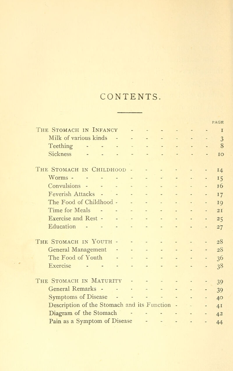 CONTENTS. PAGE The Stomach in Infancy i Milk of various kinds 3 Teething ... - 8 Sickness - 10 The Stomach in Childhood 14 Worms - - - - 15 Convulsions --------- j6 Feverish Attacks 17 The Food of Childhood - - - - - - - 19 Time for Meals 21 Exercise and Rest 25 Education 27 The Stomach in Youth 28 General Management - 28 The Food of Youth 36 Exercise 38 The Stomach in Maturity ---... 39 General Remarks - - 39 Symptoms of Disease ------- 40 Description of the Stomach and its Function - - 41 Diagram of the Stomach 42 Pain as a Symptom of Disease 44