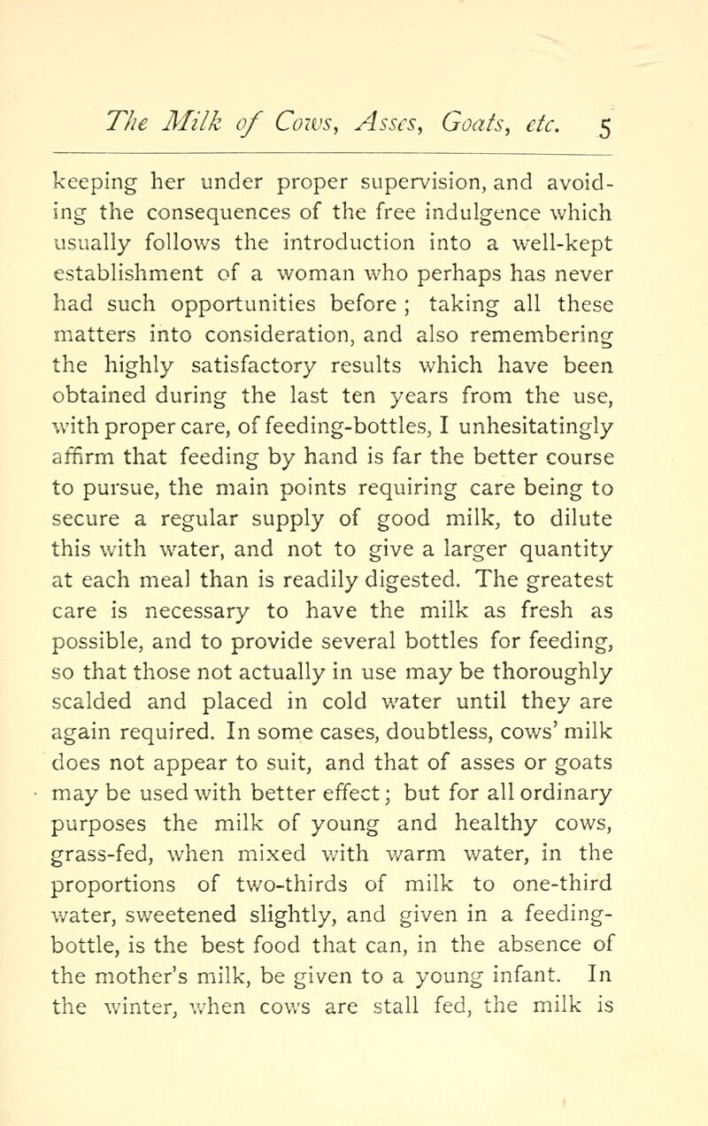 keeping her under proper supervision, and avoid- ing the consequences of the free indulgence which usually follows the introduction into a well-kept establishment of a woman who perhaps has never had such opportunities before ; taking all these matters into consideration, and also remembering the highly satisfactory results which have been obtained during the last ten years from the use, with proper care, of feeding-bottles, I unhesitatingly affirm that feeding by hand is far the better course to pursue, the main points requiring care being to secure a regular supply of good milk, to dilute this with water, and not to give a larger quantity at each meal than is readily digested. The greatest care is necessary to have the milk as fresh as possible, and to provide several bottles for feeding, so that those not actually in use may be thoroughly scalded and placed in cold water until they are again required. In some cases, doubtless, cows' milk does not appear to suit, and that of asses or goats may be used with better effect; but for all ordinary purposes the milk of young and healthy cows, grass-fed, when mixed with warm water, in the proportions of tv/o-thirds of milk to one-third water, sweetened slightly, and given in a feeding- bottle, is the best food that can, in the absence of the mother's milk, be given to a young infant. In the winter, v/hen cows are stall fed, the milk is