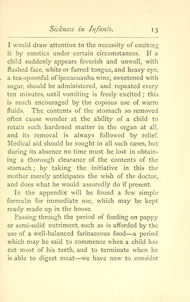 I would draw attention to the necessity of exciting it by emetics under certain circumstances. If a child suddenly appears feverish and unwell, with flushed face, white or furred tongue, and heavy eye, a tea-spoonful of ipecacuanha wine, sweetened with sugar, should be administered, and repeated every ten minutes, until vomiting is freely excited ; this is much encouraged by the copious use of warm fluids. The contents of the stomach so removed often cause wonder at the ability of a child to retain such hardened matter in the organ at all, and its removal is always followed by relief. Medical aid should be sought in all such cases, but during its absence no time must be lost in obtain- ing a thorough clearance of the contents of the stomach; by taking the initiative in this the mother merely anticipates the wish of the doctor, and does what he would assuredly do if present. In the appendix will be found a few simple formula for immediate use, which may be kept ready made up in the house. Passing through the period of feeding on pappy or semi-solid nutriment, such as is afforded by the use of a well-balanced farinaceous food—a period which may be said to commence when a child has cut most of his teeth, and to terminate when he is able to digest meat—we have now to consider