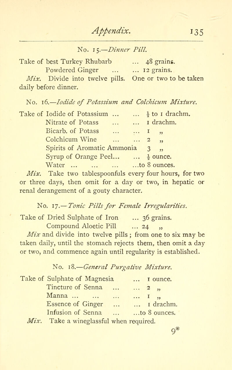 No. 15.—Di?iner Pill. Take of best Turkey Rhubarb ... 48 grains. Powdered Ginger 12 grains. Mix. Divide into twelve pills. One or two to be taken daily before dinner. No. 16.—Iodide of Potassium and Colchicum Mixture. ake of Iodide of Potassium ... ... ^ to I drachm. Nitrate of Potass I drachm. Bicarb, of Potass ... I „ Colchicum Wine ... 2 „ Spirits of Aromatic Ammonia 3 „ Syrup of Orange Peel... ... ^ ounce. Water ...to 8 ounces. Mix. Take two tablespoonfuls every four hours, for two or three days, then omit for a day or two, in hepatic or renal derangement of a gouty character. No. 17.—Tonic Pills for Female Irregularities. Take of Dried Sulphate of Iron ... 36 grains. Compound Aloetic Pill ... 24 „ Mix and divide into twelve pills ; from one to six may be taken daily, until the stomach rejects them, then omit a day or two, and commence again until regularity is established. No. 18.—General Purgative Mixture. Take of Sulphate of Magnesia ... i ounce. Tincture of Senna 2 „ Manna ... ... ... ... i „ Essence of Ginger i drachm. Infusion of Senna ... ...to 8 ounces. Mix. Take a wineglassful when required. 9*