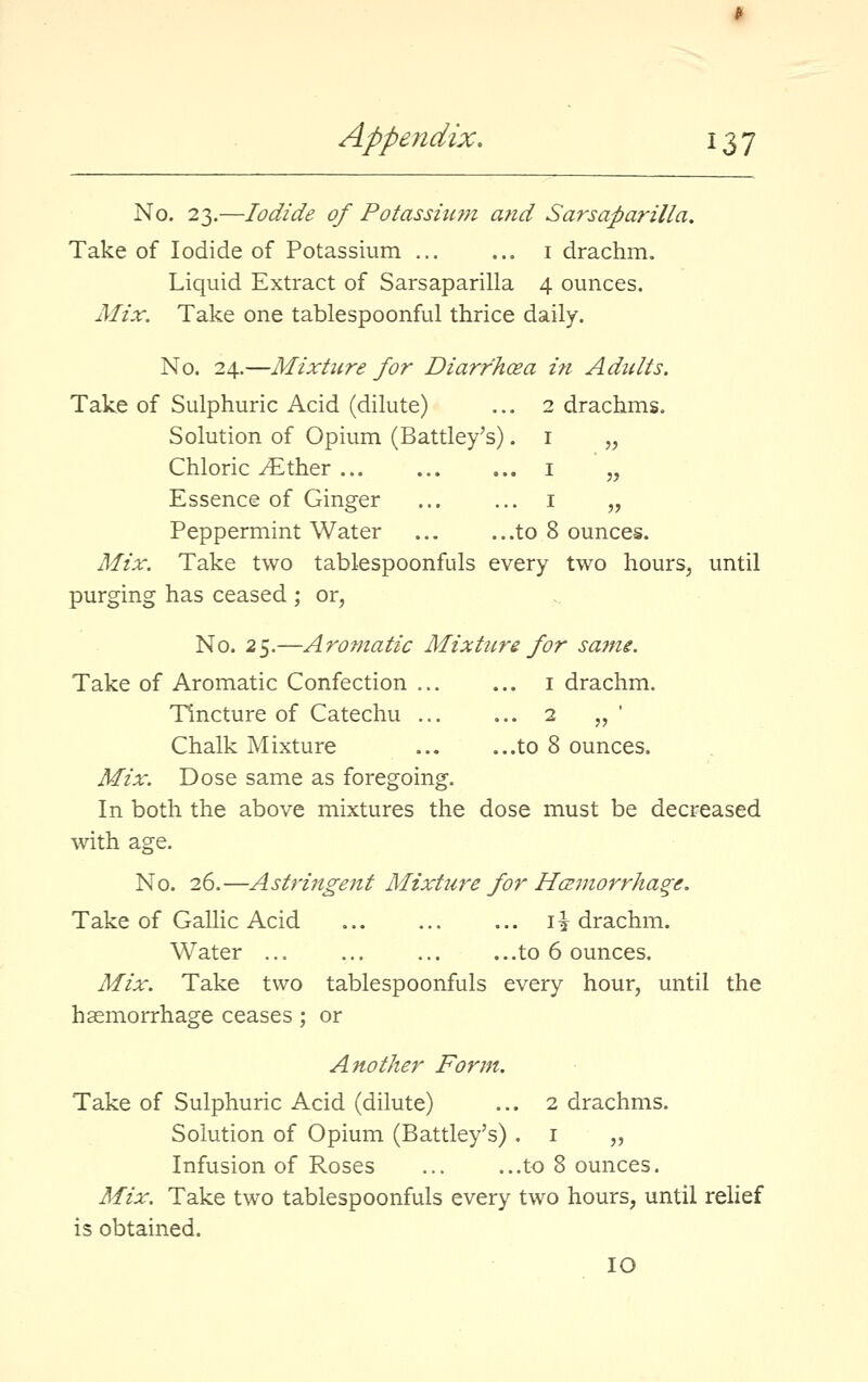 No. 23.—Iodide of Potassiu??i and Sarsaparilla, Take of Iodide of Potassium ... ... i drachm. Liquid Extract of Sarsaparilla 4 ounces. Mix. Take one tablespoonful thrice daily. No. 24.—Mixture for Diarrhoea ift Adults. Take of Sulphuric Acid (dilute) ... 2 drachms. Solution of Opium (Battley's). i „ Chloric ^ther i „ Essence of Ginger ... ... i „ Peppermint Water ... ...to 8 ounces. Mix. Take two tablespoonfuls every two hours, until purging has ceased ; or, No. 2^.—Aromatic Mixtun for same. Take of Aromatic Confection i drachm. Tincture of Catechu ... ... 2 „' Chalk Mixture to 8 ounces. Mix. Dose same as foregoing. In both the above mixtures the dose must be decreased with age. No. 26.—Astringent Mixture for Hcemorrhage. Take of Gallic Acid li drachm. Water ... ... ... ...to 6 ounces. Mix. Take two tablespoonfuls every hour, until the haemorrhage ceases; or Another Form. Take of Sulphuric Acid (dilute) ... 2 drachms. Solution of Opium (Battley's) . i „ Infusion of Roses to 8 ounces. Mix. Take two tablespoonfuls every two hours, until relief is obtained. 10