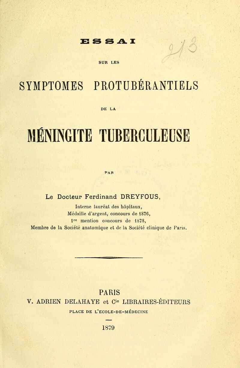 1EÎ& & J!LT SUR LES SYMPTOMES PROTUBÉRâNTIELS MÉNINGITE TUBERCULEUSE Le Docteur Ferdinand DREYFOUS, Interne lauréat des hôpitaux, Médaille d'argent, concours de 1876, 1 mention concours do 1878, Membre do la Société anatomique et de la Société clinique de Paris. PARIS V. ADRIEN DELAHAYE et 0^^ LIBRAIRES-ÉDITEURS PLACE DE L'ECOLE-DE-MÉDECINE 1879