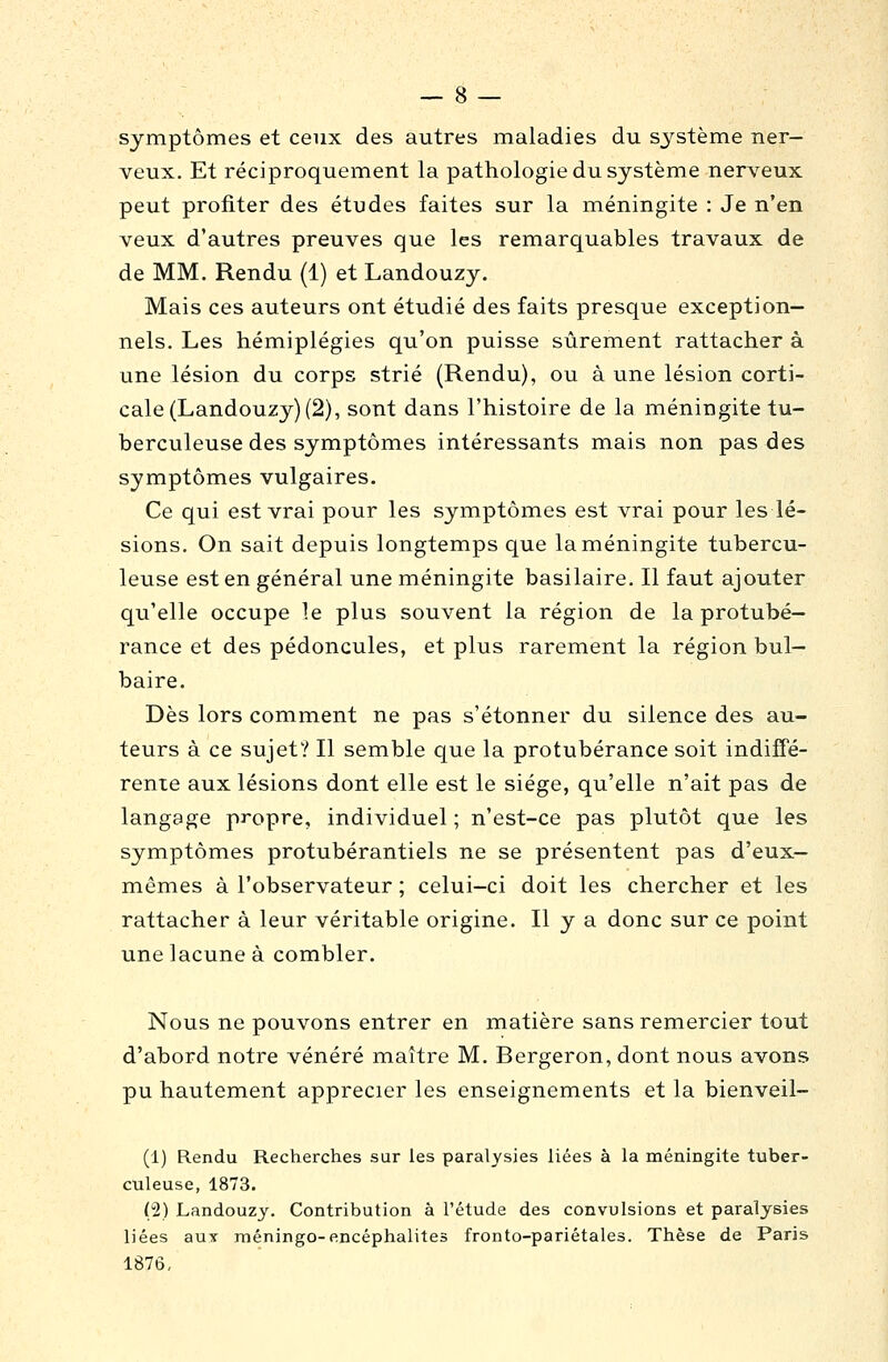 symptômes et ceux des autres maladies du système ner- veux. Et réciproquement la pathologie du système nerveux peut profiter des études faites sur la méningite : Je n'en veux d'autres preuves que les remarquables travaux de de MM. Rendu (1) et Landouzy. Mais ces auteurs ont étudié des faits presque exception- nels. Les hémiplégies qu'on puisse sûrement rattacher à une lésion du corps strié (Rendu), ou à une lésion corti- cale (Landouzy) (2), sont dans l'histoire de la méningite tu- berculeuse des symptômes intéressants mais non pas des symptômes vulgaires. Ce qui est vrai pour les symptômes est vrai pour les lé- sions. On sait depuis longtemps que la méningite tubercu- leuse est en général une méningite basilaire. Il faut ajouter qu'elle occupe le plus souvent la région de la protubé- rance et des pédoncules, et plus rarement la région bul- baire. Dès lors comment ne pas s'étonner du silence des au- teurs à ce sujet? Il semble que la protubérance soit indiffé- rente aux lésions dont elle est le siège, qu'elle n'ait pas de langage propre, individuel ; n'est-ce pas plutôt que les symptômes protubérantiels ne se présentent pas d'eux- mêmes à l'observateur ; celui-ci doit les chercher et les rattacher à leur véritable origine. Il y a donc sur ce point une lacune à combler. Nous ne pouvons entrer en matière sans remercier tout d'abord notre vénéré maître M. Bergeron, dont nous avons pu hautement apprécier les enseignements et la bienveil- (1) Rendu Recherches sur les paralysies liées à la méningite tuber- culeuse, 1873. (2) Landouzy. Contribution à l'étude des convulsions et paralysies liées aux méningo-encéphalites fronto-pariétales. Thèse de Paris 1876,