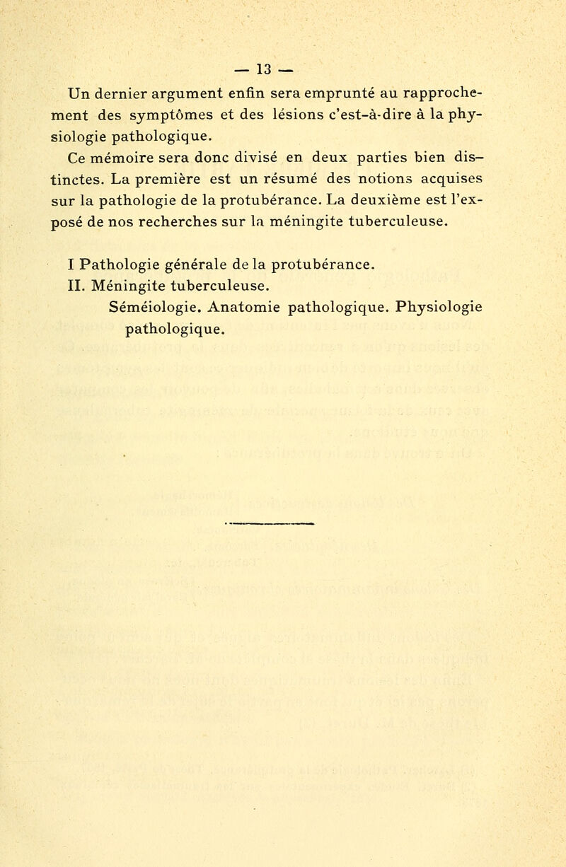 Un dernier argument enfin sera emprunté au rapproche- ment des symptômes et des lésions c'est-à-dire à la phy- siologie pathologique. Ce mémoire sera donc divisé en deux parties bien dis- tinctes. La première est un résumé des notions acquises sur la pathologie de la protubérance. La deuxième est l'ex- posé de nos recherches sur la méningite tuberculeuse. I Pathologie générale de la protubérance- IL Méningite tuberculeuse. Séméiologie. Anatomie pathologique. Physiologie pathologique.