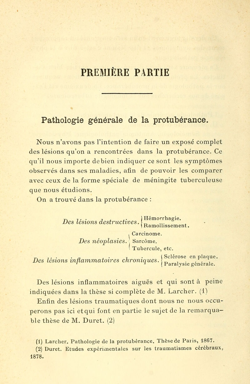 PREMIERE PARTIE Pathologie générale de la protubérance. Nous n'avons pas l'intention de faire un exposé complet des lésions qu'on a rencontrées dans la protubérance. Ce qu'il nous importe de bien indiquer ce sont les symptômes observés dans ses maladies, afin de pouvoir les comparer avec ceux de la forme spéciale de méningite tuberculeuse que nous étudions. On a trouvé dans la protubérance : Des lésions destructives. \ „ .,. ' ] Ramollissement. I Carcinome. Des néoplasies. , Sarcome. 1 Tubercule, etc. T-. , , . . -, , . 7 . ( Sclérose en plaque. Des lésions innaraynatoires chroniques. [^ , . , , , ' ^ Paralysie générale. Des lésions inflammatoires aiguës et qui sont à peine indiquées dans la thèse si complète de M. Larcher. (1) Enfin des lésions traumatiques dont nous ne nous occu- perons pas ici et qui font en partie le sujet de la remarqua- ble thèse de M. Duret. (2) (1) Larcher. Pathologie de la protubérance. Thèse de Paris, 1867. (2) Duret. Etudes expérimentales sur les traumatismes cérébraux, 1878.