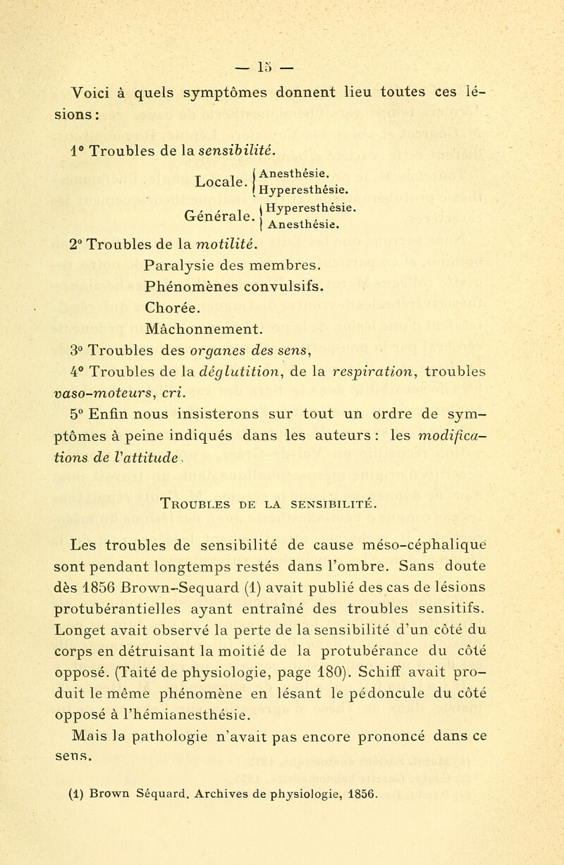 Voici à quels symptômes donnent lieu toutes ces lé- sions : 1° Troubles de la sensibilité. T 1 i Anesthésie. Locale. „ ,. , . I Hyperestnesie. Générale. l^yP^:?''*'''' ( Anesthésie. 2 Troubles de la motilité. Paralysie des membres. Phénomènes convulsifs. Ctiorée. Mâchonnement. 3° Troubles des organes des sens, 4 Troubles de la déglutition, de la respiration, troubles vaso-moteurs, cri. 5° Enfin nous insisterons sur tout un ordre de sym- ptômes à peine indiqués dans les auteurs : les modifica- tions de Vattitude, Troubles de la sensibilité. Les troubles de sensibilité de cause méso-céphaliqué sont pendant longtemps restés dans l'ombre. Sans doute dès 1856 Brown-Sequard (1) avait publié des cas de lésions protubérantielles ayant entraîné des troubles sensitifs. Longet avait observé la perte de la sensibilité d'un côté du corps en détruisant la moitié de la protubérance du côté opposé. (Taité de physiologie, page 180). Schifî avait pro- duit le même phénomène en lésant le pédoncule du côté opposé à l'hémianesthésie. Mais la pathologie n'avait pas encore prononcé dans ce sens. (1) Brown Séquard. Archives de physiologie, 1856.