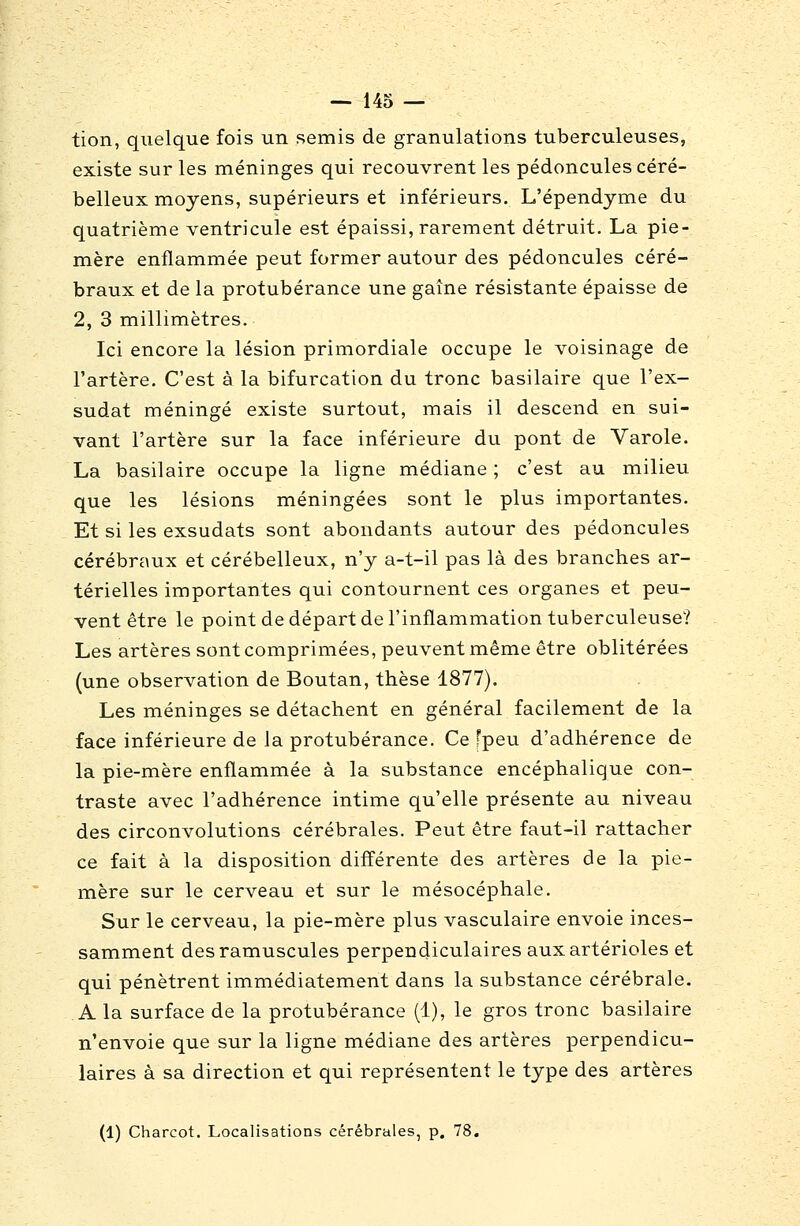 tion, quelque fois un semis de granulations tuberculeuses, existe sur les méninges qui recouvrent les pédoncules céré- belleux moyens, supérieurs et inférieurs, L'épendyme du quatrième ventricule est épaissi, rarement détruit. La pie- mère enflammée peut former autour des pédoncules céré- braux et de la protubérance une gaine résistante épaisse de 2, 3 millimètres. Ici encore la lésion primordiale occupe le voisinage de l'artère. C'est à la bifurcation du tronc basilaire que l'ex- sudat méningé existe surtout, mais il descend en sui- vant l'artère sur la face inférieure du pont de Varole. La basilaire occupe la ligne médiane ; c'est au milieu que les lésions méningées sont le plus importantes. Et si les exsudats sont abondants autour des pédoncules cérébraux et cérébelleux, n'y a-t-il pas là des branches ar- térielles importantes qui contournent ces organes et peu- vent être le point de départ de l'inflammation tuberculeuse? Les artères sont comprimées, peuvent même être oblitérées (une observation de Boutan, thèse 1877). Les méninges se détachent en général facilement de la face inférieure de la protubérance. Ce fpeu d'adhérence de la pie-mère enflammée à la substance encéphalique con- traste avec l'adhérence intime qu'elle présente au niveau des circonvolutions cérébrales. Peut être faut-il rattacher ce fait à la disposition différente des artères de la pie- mère sur le cerveau et sur le mésocéphale. Sur le cerveau, la pie-mère plus vasculaire envoie inces- samment desramuscules perpendiculaires auxartérioles et qui pénètrent immédiatement dans la substance cérébrale. A la surface de la protubérance (1), le gros tronc basilaire n'envoie que sur la ligne médiane des artères perpendicu- laires à sa direction et qui représentent le type des artères (1) Charcot, Localisations cérébrales, p. 78.
