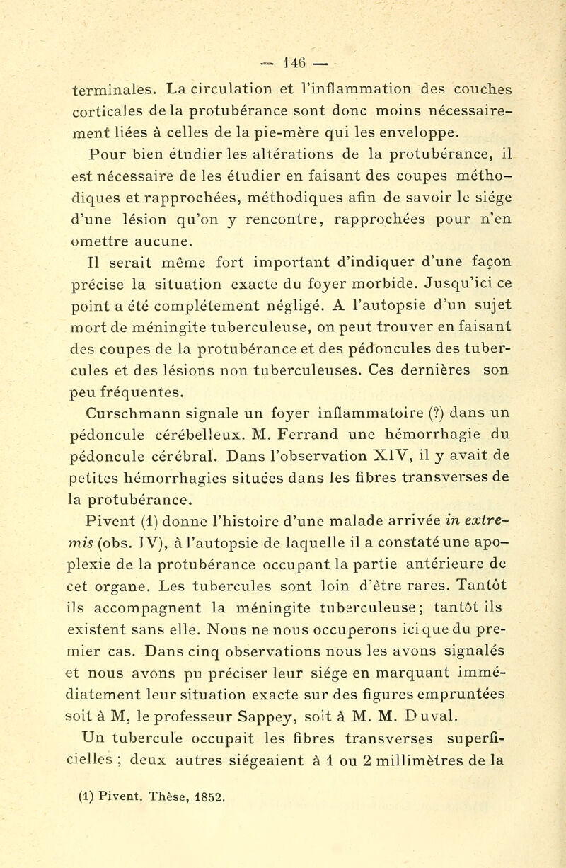 terminales. La circulation et l'inflammation des couches corticales delà protubérance sont donc moins nécessaire- ment liées à celles de la pie-mère qui les enveloppe. Pour bien étudier les altérations de la protubérance, il est nécessaire de les étudier en faisant des coupes métho- diques et rapprochées, méthodiques afin de savoir le siège d'une lésion qu'on j rencontre, rapprochées pour n'en omettre aucune. Il serait même fort important d'indiquer d'une façon précise la situation exacte du foyer morbide. Jusqu'ici ce point a été complètement négligé. A l'autopsie d'un sujet mort de méningite tuberculeuse, on peut trouver en faisant des coupes de la protubérance et des pédoncules des tuber- cules et des lésions non tuberculeuses. Ces dernières son peu fréquentes. Curschmann signale un foyer inflammatoire (?) dans un pédoncule cérébelleux. M. Ferrand une hémorrhagie du pédoncule cérébral. Dans l'observation XIV, il y avait de petites hémorrhagies situées dans les fibres transverses de la protubérance. Pivent (1) donne l'histoire d'une malade arrivée in extre- mis (obs. TV), à l'autopsie de laquelle il a constaté une apo- plexie de la protubérance occupant la partie antérieure de cet organe. Les tubercules sont loin d'être rares. Tantôt ils accompagnent la méningite tuberculeuse; tantôt ils existent sans elle. Nous ne nous occuperons ici que du pre- mier cas. Dans cinq observations nous les avons signalés et nous avons pu préciser leur siège en marquant immé- diatement leur situation exacte sur des figures empruntées soit à M, le professeur Sappey, soit à M. M. Duval. Un tubercule occupait les fibres transverses superfi- cielles ; deux autres siégeaient à 1 ou 2 millimètres de la (1) Pivent, Thèse, 1852.