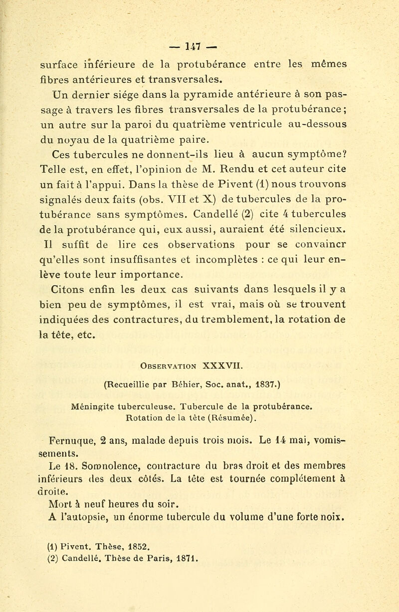 surface inférieure de la protubérance entre les mêmes fibres antérieures et transversales. Un dernier siège dans la pyramide antérieure à son pas- sage à travers les fibres transversales de la protubérance ; un autre sur la paroi du quatrième ventricule au-dessous du noyau de la quatrième paire. Ces tubercules ne donnent-ils lieu à aucun symptôme? Telle est, en effet, l'opinion de M. Rendu et cet auteur cite un fait à l'appui. Dans la thèse de Pivent (1) nous trouvons signalés deux faits (obs. VII et X) de tubercules de la pro- tubérance sans symptômes. Candellé (2) cite 4 tubercules de la protubérance qui, eux aussi, auraient été silencieux. Il suffit de lire ces observations pour se convaincr qu'elles sont insuffisantes et incomplètes : ce qui leur en- lève toute leur importance. Citons enfin les deux cas suivants dans lesquels il y a bien peu de symptômes, il est vrai, mais où se trouvent indiquées des contractures, du tremblement, la rotation de la tête, etc. Observation XXXVII. (Recueillie par Béhier, Soc. anat., 1837.) Méningite tuberculeuse. Tubercule de la protubérance. Rotation de la tète (Résumée). Fernuque, 2 ans, malade depuis trois mois. Le 14 mai, vomis- sements. Le 18. Somnolence, contracture du bras droit et des membres inférieurs des deux côtés. La tête est tournée complètement à droite. Mort à neuf heures du soir. A l'autopsie, un énorme tubercule du volume d'une forte noix. (1) Pivent. Thèse, 1852. (2) Candellé. Thèse de Paris, 1871.