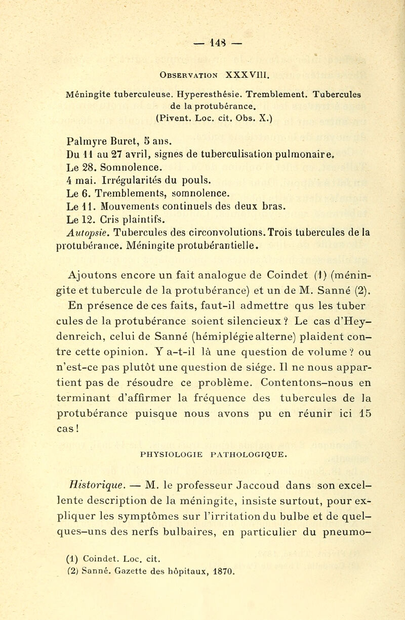 — 14S Observation XXXVIII. Méningite tuberculeuse. Hyperesthésie. Tremblement. Tubercules de la protubérance. (Pivent. Loc. cit. Obs. X.) Palmyre Buret, 5 ans. Du 11 au 27 avril, signes de tuberculisation pulmonaire. Le 28. Somnolence. 4 mai. Irrégularités du pouls. Le 6. Tremblements, somnolence. Le 11. Mouvements continuels des deux bras. Le 12. Cris plaintifs. Autopsie. Tubercules des circonvolutions. Trois tubercules de la protubérance. Méningite protubérantielie. Ajoutons encore un fait analogue de Coindet (1) (ménin- gite et tubercule de la protubérance) et un de M. Sanné (2). En présence de ces faits, faut-il admettre qus les tuber cules de la protubérance soient silencieux? Le cas d'Hey- denreich, celui de Sanné (hémiplégiealterne) plaident con- tre cette opinion. Y a-t-il là une question de volume ? ou n'est-ce pas plutôt une question de siège. Il ne nous appar- tient pas de résoudre ce problème. Contentons-nous en terminant d'affirmer la fréquence des tubercules de la protubérance puisque nous avons pu en réunir ici 15 cas ! PHYSIOLOGIE PATHOLOGIQUE. Historique. — M. le professeur Jaccoud dans son excel- lente description de la méningite, insiste surtout, pour ex- pliquer les symptômes sur l'irritation du bulbe et de quel- ques-uns des nerfs bulbaires, en particulier du pneumo- (1) Coindet. Loc. cit. (2) Sanné. Gazette des hôpitaux, 1870,