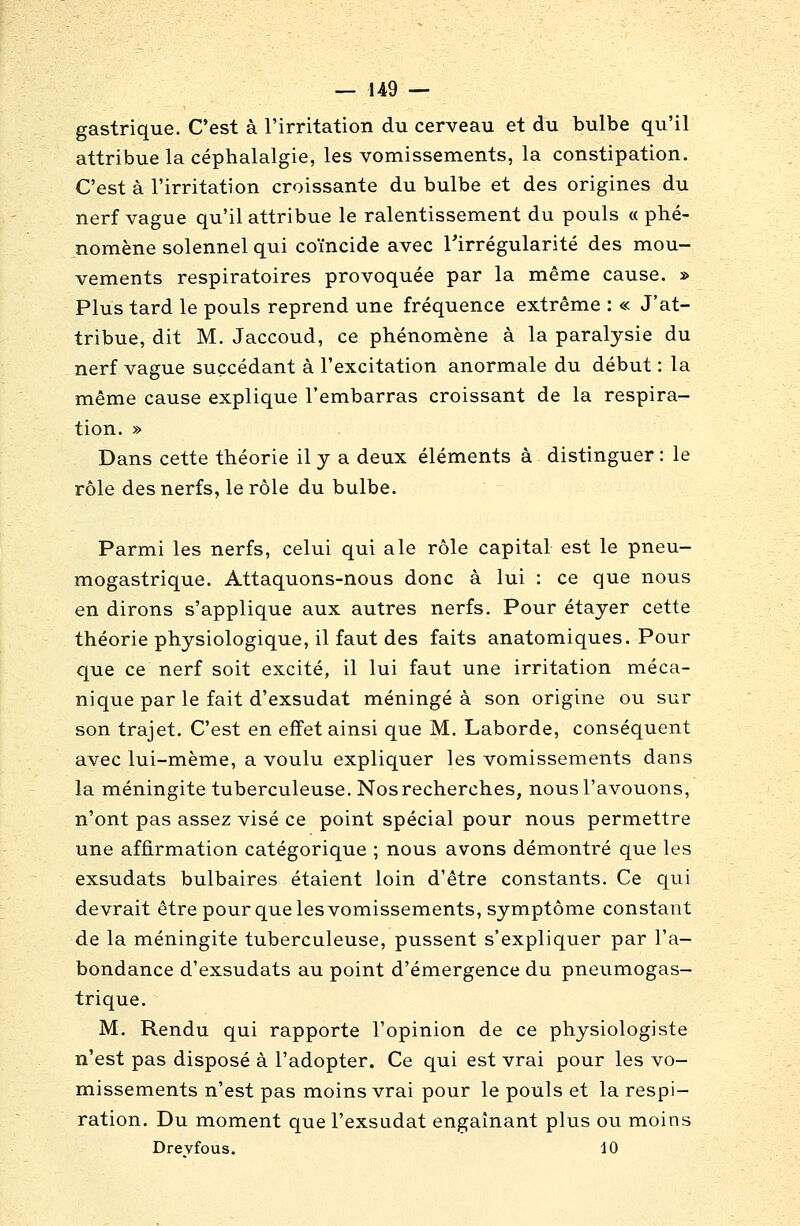 gastrique. C'est à l'irritation du cerveau et du bulbe qu'il attribue la céphalalgie, les vomissements, la constipation. C'est à l'irritation croissante du bulbe et des origines du nerf vague qu'il attribue le ralentissement du pouls « phé- nomène solennel qui coïncide avec l'irrégularité des mou- vements respiratoires provoquée par la même cause. » Plus tard le pouls reprend une fréquence extrême : « J'at- tribue, dit M. Jaccoud, ce phénomène à la paralysie du nerf vague succédant à l'excitation anormale du début : la même cause explique l'embarras croissant de la respira- tion. » Dans cette théorie il y a deux éléments à distinguer : le rôle des nerfs, le rôle du bulbe. Parmi les nerfs, celui qui aie rôle capital est le pneu- mogastrique. Attaquons-nous donc à lui : ce que nous en dirons s'applique aux autres nerfs. Pour étayer cette théorie physiologique, il faut des faits anatomiques. Pour que ce nerf soit excité, il lui faut une irritation méca- nique par le fait d'exsudat méningé à son origine ou sur son trajet. C'est en effet ainsi que M. Laborde, conséquent avec lui-même, a voulu expliquer les vomissements dans la méningite tuberculeuse. Nos recherches, nous l'avouons, n'ont pas assez visé ce point spécial pour nous permettre une affirmation catégorique ; nous avons démontré que les exsudats bulbaires étaient loin d'être constants. Ce qui devrait être pour que les vomissements, symptôme constant de la méningite tuberculeuse, pussent s'expliquer par l'a- bondance d'exsudats au point d'émergence du pneumogas- trique. M. Rendu qui rapporte l'opinion de ce physiologiste n'est pas disposé à l'adopter. Ce qui est vrai pour les vo- missements n'est pas moins vrai pour le pouls et la respi- ration. Du moment que l'exsudat engainant plus ou moins Drevfous. 10