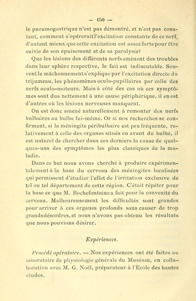 le pneumogastrique n'est pas démontré, et n'est pas cons- tant, comment s'opéreraitl'excitation constante de ce nerf, d'autant mieux que cette excitation est assez forte pour être suivie de son épuisement et de sa paralysie? Que les lésions des différents nerfs amènent des troubles dans leur sphère respective, le fait est indiscutable. Sou- vent le mâchonnement s'explique par l'excitation directe du trijumeau, les phénomènes oculo-pupillaires parcelle des nerfs oculo-moteurs. Mais à côté des cas où ces symptô- mes sont dus nettement à une cause périphérique, il en est d'autres où les lésions nerveuses manquent. On est donc amené naturellement à remonter des nerfs bulbaires au bulbe lui-même. Or si nos recherches se con- firment, si la méningite péribulbaire est peu fréquente, re- lativement à celle des organes situés en avant du bulbe, il est naturel de chercher dans ces derniers la cause de quel- ques-uns des symptômes les plus classiques de la ma- ladie. Dans ce but nous avons cherché à produire expérimen- talement à la base du cerveau des méningites localisées qui permissent d'étudier l'effet de l'irritation exclusive de tel ou tel département de cette région. C'était répéter pour la base ce que M. Bochefontainea fait pour la convexité du cerveau. Malheureusement les difficultés sont grandes pour arriver à ces organes profonds sans causer de trop grandsdésordres, et nous n'avons pas obtenu les résultats que nous pouvions désirer. Expériences. Procédé opératoire. — Nos expériences ont été faites au laboratoire de physiologie générale du Muséum, en colla- boration avec M. G. Noël, préparateur à l'Ecole des hautes études.