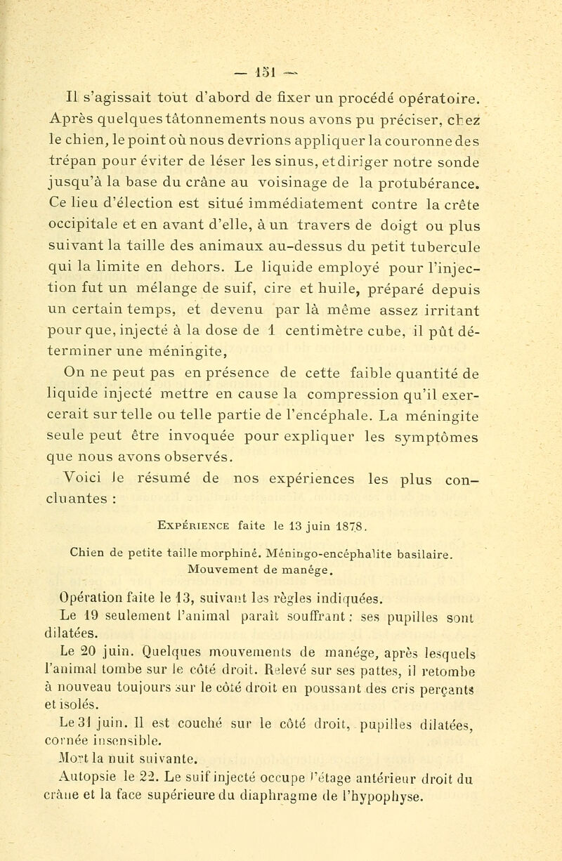 Il s'agissait tout d'abord de fixer un procédé opératoire. Après quelques tâtonnements nous avons pu préciser, chez le chien, le point où nous devrions appliquer la couronne des trépan pour éviter de léser les sinus, etdiriger notre sonde jusqu'à la base du crâne au voisinage de la protubérance. Ce lieu d'élection est situé iinmédiatement contre la crête occipitale et en avant d'elle, à un travers de doigt ou plus suivant la taille des animaux au-dessus du petit tubercule qui la limite en dehors. Le liquide employé pour l'injec- tion fut un mélange de suif, cire et huile, préparé depuis un certain temps, et devenu par là même assez irritant pour que, injecté à la dose de 1 centimètre cube, il pût dé- terminer une méningite, On ne peut pas en présence de cette faible quantité de liquide injecté mettre en cause la compression qu'il exer- cerait sur telle ou telle partie de l'encéphale. La méningite seule peut être invoquée pour expliquer les symptômes que nous avons observés. Voici Je résumé de nos expériences les plus con- cluantes : Expérience faite le 13 juin 1878. Chien de petite taille morphine. Méningo-encéphalite basilaire. Mouvement de manège. Opération faite le 13, suivaiit las règles indiquées. Le 19 seulement l'animal parait souffrant ; ses pupilles sont dilatées. Le 20 juin. Quelques mouvements de manège, après lesquels l'animal tombe sur le côté droit. Relevé sur ses pattes, il retombe à nouveau toujours sur le côté droit en poussant des cris perçants et isolés. Le 31 juin. 11 est couché sur le côté droit, pupilles dilatées, cornée insensible. Mort la nuit suivante. Autopsie le 22. Le suif injecté occupe l'étage antérieur droit du crâne et la face supérieure du diaphragme de l'hypophyse.