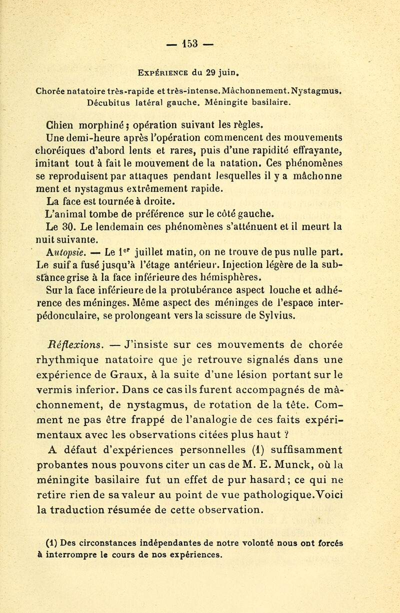 Expérience du 29 juin, Chorée natatoire très -rapide et très-intense. Mâchonnement. Nystagmus. Décubitus latéral gauche. Méningite basilaire. Chien morphine ; opération suivant les règles. Une demi-heure après l'opération commencent des mouvements choréiques d'abord lents et rares, puis d'une rapidité effrayante, imitant tout à fait le mouvement de la natation. Ces phénomènes se reproduisent par attaques pendant lesquelles il y a mâchonne ment et nystagmus extrêmement rapide. La face est tournée à droite. L'animal tombe de préférence sur le côté gauche. Le 30. Le lendemain ces phénomènes s'atténuent et il meurt la nuit suivante. Autopsie. — Le l*' juillet matin, on ne trouve de pus nulle part. Le suif a fusé jusqu'à l'étage antérieui'. Injection légère de la sub- stance grise à la face inférieure des hémisphères. Sur la face inférieure de la protubérance aspect louche et adhé- rence des méninges. Même aspect des méninges de l'espace inter- pédonculaire, se prolongeant vers la scissure de Sylvius. Réflexions. — J'insiste sur ces mouvements de chorée rhythmique natatoire que je retrouve signalés dans une expérience de Graux, à la suite d'une lésion portant sur le vermis inferior. Dans ce cas ils furent accompagnés de mâ- chonnement, de nystagmus, de rotation de la tête. Com- ment ne pas être frappé de l'analogie de ces faits expéri- mentaux avec les observations citées plus haut ? A défaut d'expériences personnelles (1) suffisamment probantes nous pouvons citer un cas de M. E. Munck, où. la méningite basilaire fut un effet de pur hasard ; ce qui ne retire rien de sa valeur au point de vue pathologique. Voici la traduction résumée de cette observation. (1) Des circonstances indépendantes de notre volonté nous ont forcés à interrompre le cours de nos expériences.