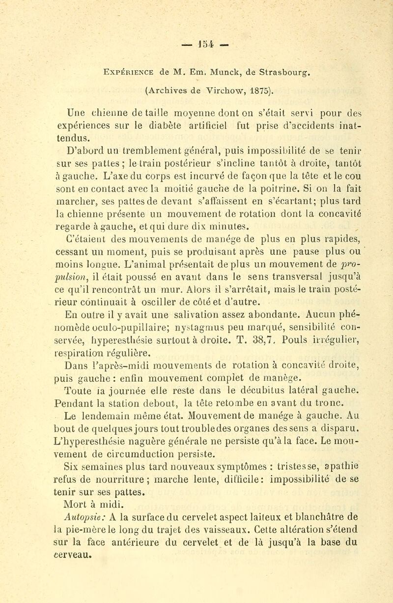 Expérience de M. Em, Munck, de Strasbourg. (Archives de Virchow, 1875). Une chienne de taille moyenne dont on s'était servi pour des expériences sur le diabète artificiel fut prise d'accidents inat- tendus. D'abord un tremblement général, puis impossibilité de se tenir sur ses pattes; le train postérieur s'incline tantôt à droite, tantôt à gauche. L'axe du corps est incurvé de façon que la tête et le cou sont en contact avec la moitié gauche de la poitrine. Si on la fait marcher, ses pattes de devant s'affaissent en s'écartant; plus tard la chienne présente un mouvement de rotation dont la concavité regarde à gauche, et qui dure dix minutes. C'étaient des mouvements de manège de plus en plus rapides, cessant un moment, puis se produisant après une pause plus ou moins longue. L'animal présentait déplus un mouvement de pro- pulsion, il était poussé en avant dans le sens transversal jusqu'à ce qu'il rencontrât un mur. Alors il s'arrêtait, mais le train posté- rieur continuait à osciller de côté et d'autre. En outre il y avait une salivation assez abondante. Aucun phé- nomède oculo-pupillaire; nystagnius peu marqué, sensibilité con- servée, hyperesthésie surtout à droite. T. 38,7, Pouls iirégulier, respiration régulière. Dans l'après-midi mouvements de rotation à concavité droite, puis gauche : enfin mouvement complet de manège. Toute la journée elfe reste dans le décubitus latéral gauche. Pendant la station debout, la tête retombe en avant du tronc. Le lendemain même état. Mouvement de manège à gauche. Au bout de quelques jours tout trouble des organes des sens a disparu. L'hyperesthésie naguère générale ne persiste qu'à la face. Le mou- vement de circumduction persiste. Six semaines plus tard nouveaux symptômes : tristesse, apathie refus de nourriture; marche lente, difficile; impossibilité de se tenir sur ses pattes. Mort à midi. Autopsie: A la surface du cervelet aspect laiteux et blanchâtre de la pie-mère le long du trajet des vaisseaux. Cette altération s'étend sur la face antérieure du cervelet et de là jusqu'à la base du terveau.
