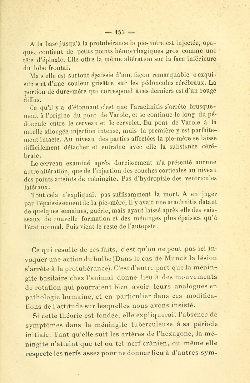 A la base jusqu'à la protubérance la pie-mère est injectée, opa- que, contient de petits points hémorrliagiques gros comme une tête d'épingle. Elle offre la même altération sur la face inférieure du lobe frontal. Mais elle est surtout épaissie d'une façon remarquable « exqui- site » et d'une couleur grisâtre sur les pédoncules cérébraux. La portion de dure-mère qui correspond à ces derniers est d'un rouge diffus. Ce qu'il y a d'étonnant c'est que l'arachnitis s'arrête brusque- ment à l'origine du pont de Varole, et se continue le long du pé- doncule entre le cerveau et le cervelet. Du pont de Varole à la moelle allongée injection intense, mais la première y est parfaite- ment intacte. Au niveau des parties affectées la pie-mère se laisse difficilement détacher et entraîne avec elle la substunce céré- brale. Le cerveau examiné après durcissement n'a présenté aucune autre altération, que de l'injection des couches corticales au niveau des points atteints de méningite. Pas d'hydropisie des ventricules latéraux. Tout cela n'expliquait pas suffisamment la mort. A en juger par l'épaississementde la pie-mère, il y avait une arachnitis datant de quelques semaines, guérie, mais ayant laissé après elle des vais- seaux de liouvelle formation et des méninges plus épaisses qu'à l'état normal. Puis vient le reste de l'autopsie, Ce qui résuite de ces faits, c'est qu'on ne peut pas ici in- voquer une action du bulbe (Dans le cas de Munckla lésion s'arrête à la protubérance). C'est d'autre part que la ménin- gite basilaire chez l'animal donne lieu à des mouvements de rotation qui pourraient bien avoir leurs analogues en pathologie humaine, et en particulier dans ces modifica- tions de l'attitude sur lesquelles nous avons insisté. Si cette théorie est fondée, elle expliquerait l'abs^^nce de symptômes dans la méningite tuberculeuse à sa période initiale. Tant qu'elle suit les artères de l'hexagone, la mé- ningite n'atteint que tel ou tel nerf crânien, ou même elle respecte les nerfs assez pour ne donner lieu à d'autres sym-