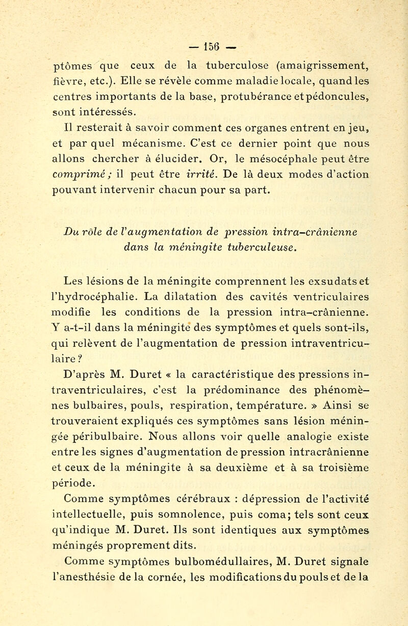 ptômes que ceux de la tuberculose (amaigrissement, fièvre, etc.). Elle se révèle comme maladie locale, quand les centres importants de la base, protubérance et pédoncules, sont intéressés. Il resterait à savoir comment ces organes entrent enjeu, et par quel mécanisme. C'est ce dernier point que nous allons chercher à élucider. Or, le mésocéphale peut être comprimé ; il peut être irrité. De là deux modes d'action pouvant intervenir chacun pour sa part. Du rôle de Vaugm,entation de pression intra-crânienne dans la méningite tuberculeuse. Les lésions de la méningite comprennent les exsudatset l'hydrocéphalie. La dilatation des cavités ventriculaires modifie les conditions de la pression intra-crânienne. Y a-t-il dans la méningite des symptômes et quels sont-ils, qui relèvent de l'augmentation de pression intraventricu- laire ? D'après M. Duret « la caractéristique des pressions in- traventriculaires, c'est la prédominance des phénomè- nes bulbaires, pouls, respiration, température. » Ainsi se trouveraient expliqués ces symptômes sans lésion ménin- gée péribulbaire. Nous allons voir quelle analogie existe entre les signes d'augmentation de pression intracrânienne et ceux de la méningite à sa deuxième et à sa troisième période. Comme symptômes cérébraux : dépression de l'activité intellectuelle, puis somnolence, puis coma; tels sont ceux qu'indique M. Duret. Ils sont identiques aux symptômes méningés proprement dits. Comme symptômes bulbomédullaires, M. Duret signale l'anesthésie delà cornée, les modifications du pouls et delà