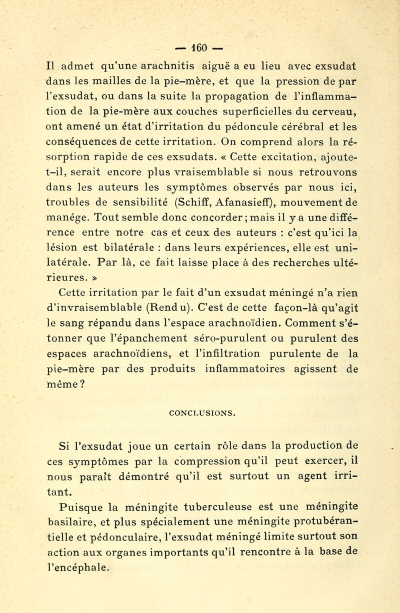 Il admet qu'une arachnitis aiguë a eu lieu avec exsudât dans les mailles de la pie-mère, et que la pression de par l'exsudat, ou dans la suite la propagation de l'inflamma- tion de la pie-mère aux couches superficielles du cerveau, ont amené un état d'irritation du pédoncule cérébral et les conséquences de cette irritation. On comprend alors la ré- sorption rapide de ces exsudats. « Cette excitation, ajoute- t-il, serait encore plus vraisemblable si nous retrouvons dans les auteurs les symptômes observés par nous ici, troubles de sensibilité (Schiff, Afanasieff), mouvement de manège. Tout semble donc concorder; mais il y a une diffé- rence entre notre cas et ceux des auteurs : c'est qu'ici la lésion est bilatérale : dans leurs expériences, elle est uni- latérale. Par là, ce fait laisse place à des recherches ulté- rieures. » Cette irritation par le fait d'un exsudât méningé n'a rien d'invraisemblable (Rendu). C'est de cette façon-là qu'agit le sang répandu dans l'espace arachnoïdien. Comment s'é- tonner que l'épanchement séro-purulent ou purulent des espaces arachnoïdiens, et l'infiltration purulente de la pie-mère par des produits inflammatoires agissent de même ? CONCLUSIONS. Si l'exsudat joue un certain rôle dans la production de ces symptômes par la compression qu'il peut exercer, il nous paraît démontré qu'il est surtout un agent irri- tant. Puisque la méningite tuberculeuse est une méningite basilaire, et plus spécialement une méningite protubéran- tielle et pédonculaire, l'exsudat méningé limite surtout son action aux organes importants qu'il rencontre à la base de l'encéphale.