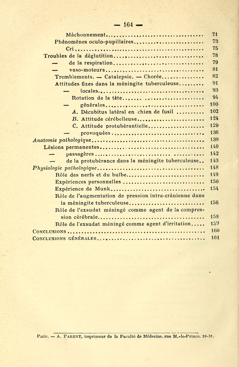 — 164 — Mâchonnement 71 Phénomènes oculo-pupillaires 73 Cri 75 Troubles de la déglutition 78 — de la respiration 79 — vaso-moteurs 81 Tremblements. — Catalepsie. — Chorée 82 Attitudes fixes dans la méningite tuberculeuse. 91 — locales , 93 Rotation de la tète - 94 — générales , 100 A. Décubitus latéral en chien de fusil 102 B. Attitude cérébelleuse 124 C. Attitude protubérantielle 129 — provoquées 136 Anatomie ^pathologique 139 Lésions permanentes 140 — passagères 142 — de la protubérance dans la méningite tuberculeuse.. 143 Physiologie pathologique 148 Rôle des nerfs et du bulbe 149 Expériences personnelles 150 Expérience de Munk 154 Rôle de l'augmentation de pression intra-crânienne dans la méningite tuberculeuse 156 Rôle de l'exsudat méningé comme agent de la compres- sion cérébrale 158 Rôle de l'exsudat méningé comme agent d'irritation 159 Conclusions 160 Conclusions générales 161 Paris. — A. Parent, irt^rimeur de la Faculté de Médecine, rue M.-le-Prince. 29-31.