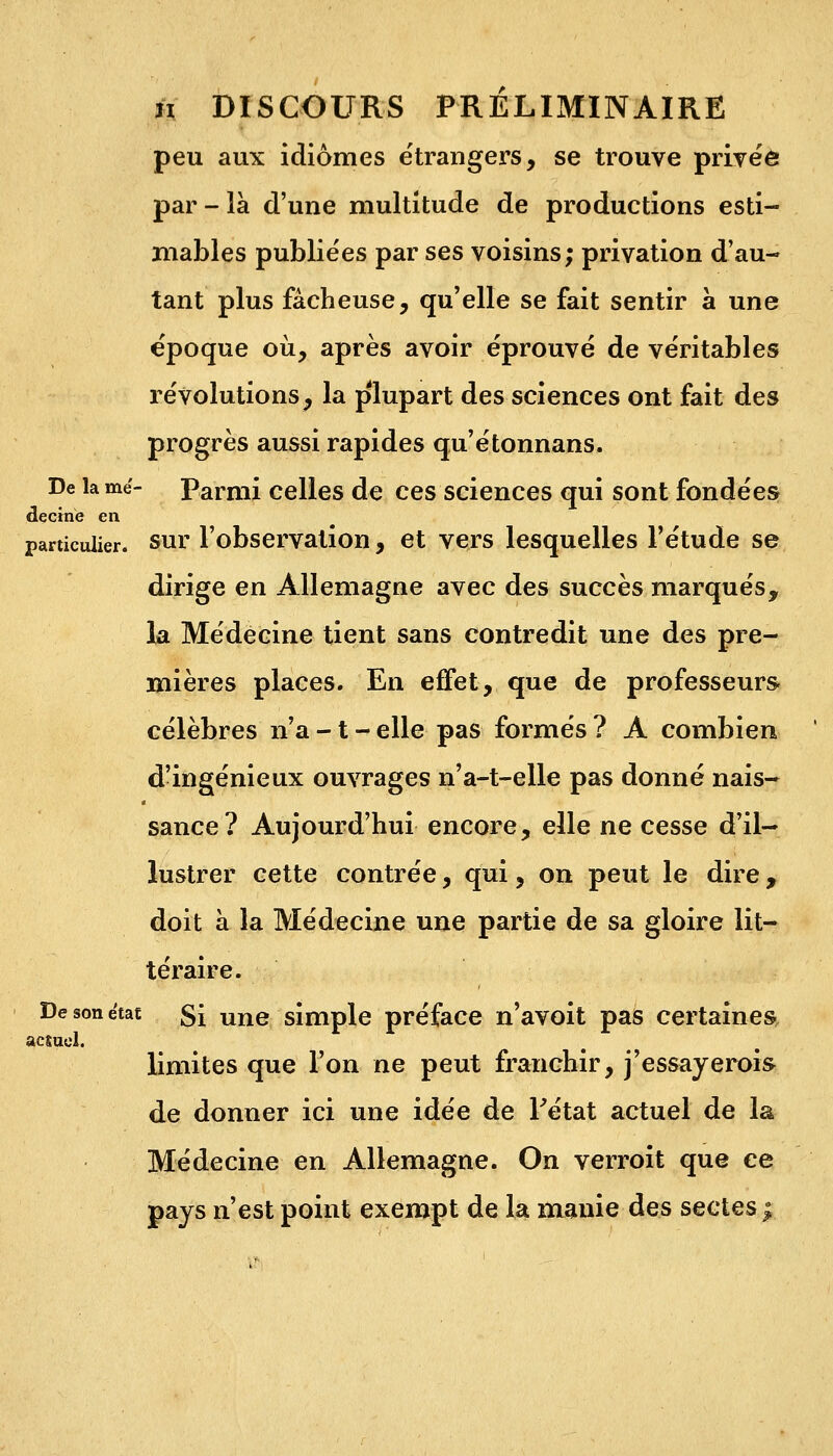 peu aux idiomes étrangers, se trouve privée par - là d'une multitude de productions esti- mables publiées par ses voisins; privation d'au- tant plus fâcheuse, qu'elle se fait sentir à une époque où, après avoir éprouvé de véritables révolutions, la plupart des sciences ont fait des progrès aussi rapides qu'étonnans. De la mé- Parmi celles de ces sciences qui sont fondées dectne en particulier, sur l'observation, et vers lesquelles l'étude se dirige en Allemagne avec des succès marqués, la Médecine tient sans contredit une des pre- mières places. En effet, que de professeurs- célèbres n'a -1 - elle pas formés ? A combien d'ingénieux ouvrages n'a-t-elle pas donné nais- sance? Aujourd'hui encore, elle ne cesse d'il- lustrer cette contrée, qui, on peut le dire , doit à la Médecine une partie de sa gloire lit- téraire. De son état §i une simple préface n'avoit pas certaines actuel. limites que l'on ne peut franchir, j'essayerois de donner ici une idée de l'état actuel de la Médecine en Allemagne. On verroit que ce pays n'est point exempt de la manie des sectes;