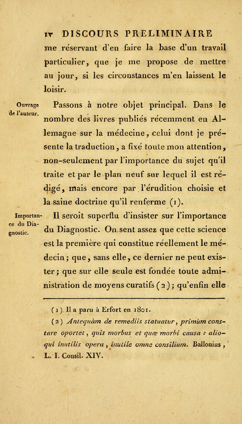 me réservant d'en faire la base d'un travail particulier, que je me propose de mettre au jour, si les circonstances m'en laissent le loisir. Ouvrage Passons à notre objet principal. Dans le de l'auteur. , nombre des livres publies récemment en Al- lemagne sur la médecine, celui dont je pré- sente la traduction, a fixé toute mon attention, non-seulement par l'importance du sujet qu'il traite et par le plan neuf sur lequel il est ré- cjigé, mais encore par l'érudition choisie et la saine doctrine qu'il renferme (i). importan- II seroit superflu d'insister sur l'importance ce du Dia- . stic du Diagnostic. Un sent assez que cette science est la première qui constitue réellement le mé- decin; que, sans elle, ce dernier ne peut exis- ter ; que sur elle seule est fondée toute admi- nistration de moyens curatifs (2); qu'enfin elle ( 1 ). Il a paru à Erfort en 1801. ( 2 ) Antequàm de remediis statuatur, primUm cons- tare oportet, guis morbus et quœ morbi causa : alio- qui inutills opéra , inutile omne consilium. Ballonius ,