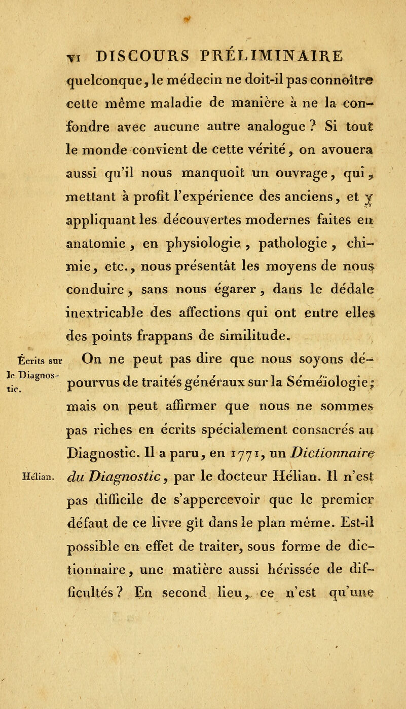 quelconque, le médecin ne doit-il pas connoître cette même maladie de manière à ne la con- fondre avec aucune autre analogue ? Si tout le monde convient de cette vérité, on avouera aussi qu'il nous manquoit un ouvrage, quî^ mettant à profit l'expérience des anciens, et y appliquant les découvertes modernes faites en anatomie , en physiologie , pathologie , chi- mie, etc., nous présentât les moyens de nous conduire , sans nous égarer , dans le dédale inextricable des affections qui ont entre elles des points frappans de similitude. Écrits sur On ne peut pas dire que nous soyons dé- t° iagno ~ pourvus de traités généraux sur la Séméïologie ; mais on peut affirmer que nous ne sommes pas riches en écrits spécialement consacrés au Diagnostic. Il a paru, en 1771, un Dictionnaire Heiian. du Diagnostic, par le docteur Hélian. Il n'est pas difficile de s'appercevoir que le premier défaut de ce livre gît dans le plan même. Est-il possible en effet de traiter, sous forme de dic- tionnaire , une matière aussi hérissée de dif- ficultés? En second lieu,,-ce n'est qu'une