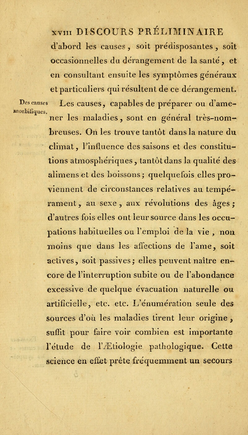 d'abord 1-es causes, soit prédisposantes , soit occasionnelles du dérangement de la santé, et en consultant ensuite les symptômes généraux et particuliers qui résultent de ce dérangement. Descanses Les causes, capables de préparer ou d'ame- »aorbifîc£ues. ner les maladies, sont en général très-nom- breuses. On les trouve tantôt dans la nature du climat, Finfluence des saisons et des constitu- tions atmosphériques, tantôt dans la qualité des alimens et des boissons ; quelquefois elles pro- viennent de circonstances relatives au tempé- rament , au sexe , aux révolutions des âges ; d'autres fois elles ont leur source dans les occu- pations habituelles ou l'emploi de la vie , non moins que dans les affections de Famé, soit actives, soit passives; elles peuvent naître en- core de l'interruption subite ou de l'abondance excessive de quelque évacuation naturelle ou artificielle-, etc. etc. L'énumération seule des sources d'où les maladies tirent leur origine , suffit pour faire voir combien est importante l'étude de IVEtiologie pathologique. Cette science en effet prête fréquemment un secours