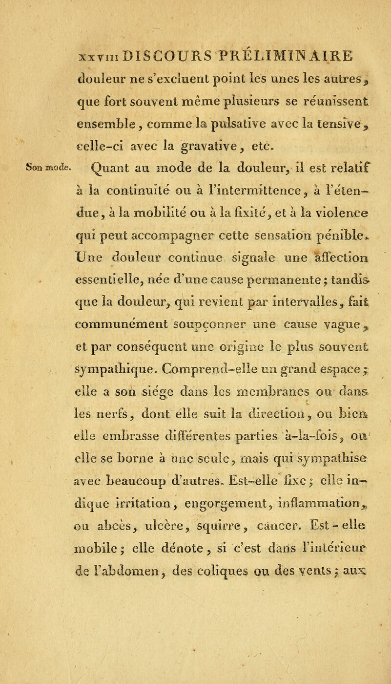 douleur ne s'excluent point les unes les autres p que fort souvent même plusieurs se réunissent ensemble , comme la pulsative avec la tensïve , celle-ci avec la gravative , etc. Soamode. Quant au mode de la douleur, il est relatif h la continuité ou à l'intermittence , à l'éten- due, à la mobilité ou à la fixité, et à la violence qui peut accompagner cette sensation pénible* Une douleur continue signale une affection essentielle, née d'une cause permanente; tandis, que la douleur, qui revient par intervalles^ fait communément soupçonner une cause vague-^ et par conséquent une origine le plus souvent sympathique. Comprend-elle un grand espace £ elle a son siège dans les membranes ou dans les nerfs, dont elle suit la direction, ou bien* elle embrasse différentes parties 'à-la-fois, ou*' elle se borne à une seule, mais qui sympathise avec beaucoup d'autres. Est-elle fixe ; elle in- dique irritation, engorgement, inflammation^ ou abcès, ulcère, squirre, cancer. Est - elle mobile ; elle dénote, si c'est dans l'intérieur de l'abdomen, des coliques ou. des vents; aux