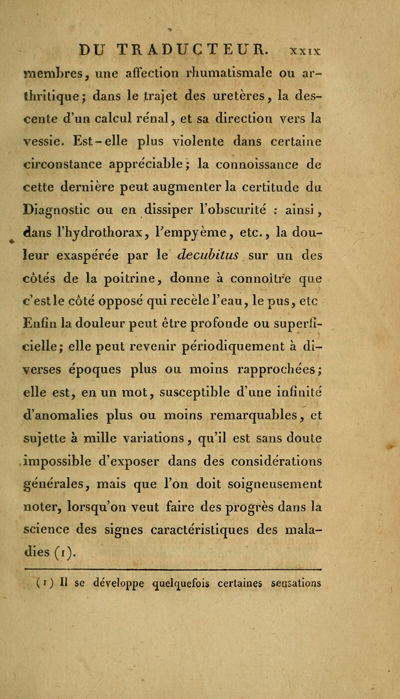 membres, une affection rhumatismale ou ar- thritique; dans le trajet des uretères, la des- cente d'un calcul rénal, et sa direction vers la vessie. Est-elle plus violente dans certaine circonstance appréciable; la connoissance de cette dernière peut augmenter la certitude du Diagnostic ou en dissiper l'obscurité : ainsi, dans l'hydrothorax, Fempyème, etc., la dou- leur exaspérée par le decubitus sur un des côtés de la poitrine, donne à connoître que c'est le côté opposé qui recèle l'eau, le pus, etc Enfin la douleur peut être profonde ou superfi- cielle; elle peut revenir périodiquement à di- verses époques plus ou moins rapprochées; elle est, en un mot, susceptible d'une infinité d'anomalies plus ou moins remarquables, et sujette à mille variations, qu'il est sans doute impossible d'exposer dans des considérations générales, mais que Ton doit soigneusement noter, lorsqu'on veut faire des progrès dans la science des signes caractéristiques des mala- dies (i). ( i ) Il se développe quelquefois certaines sensations