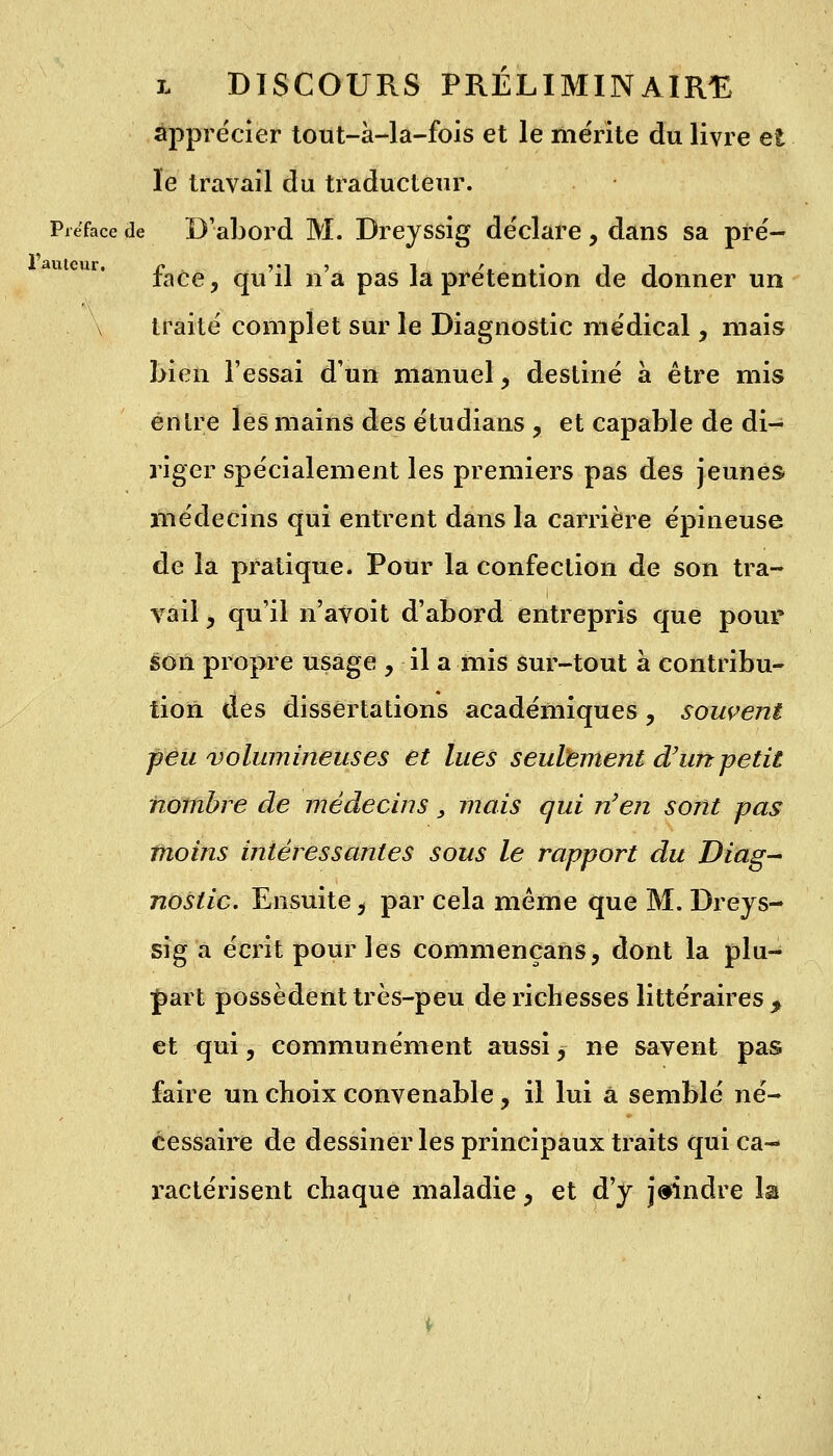 apprécier tout-à-la-fois et le mérite du livre et le travail du traducteur. Préface de D'abord M. Dreyssig déclare , dans sa pré- face, qu'il n'a pas la prétention de donner un \ traité complet sur le Diagnostic médical, mais bien l'essai d'un manuel, destiné à être mis entre les mains des étudians , et capable de di- riger spécialement les premiers pas des jeunes médecins qui entrent dans la carrière épineuse de la pratique. Pour la confection de son tra- vail y qu'il n'avoit d'abord entrepris que pour son propre usage , il a mis sur-tout à contribu- tion des dissertations académiques ? souvent peu volumineuses et lues seulement d'un-petit nombre de médecins 3 mais qui n'en sont pas moins intéressantes sous le rapport du Diag- nostic. Ensuite, par cela même que M. Dreys- sig a écrit pour les conlmençans, dont la plu- fart possèdent très-peu de richesses littéraires f et qui, communément aussi $ ne savent pas faire un choix convenable, il lui a semblé né- cessaire de dessiner les principaux traits qui ca- ractérisent chaque maladie > et d'y joindre la