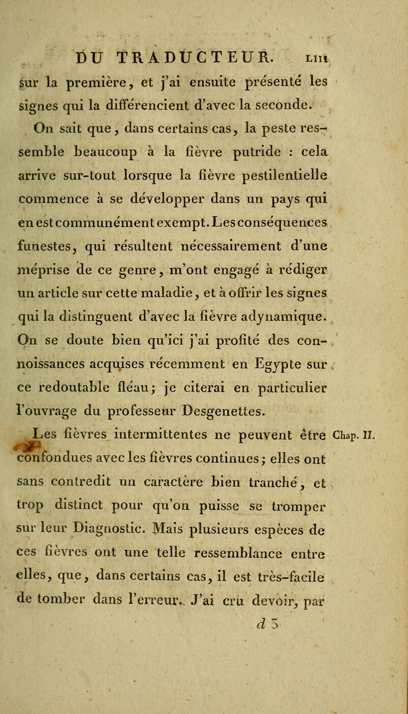 sur la première, et j'ai ensuite présenté les signes qui la différencient d'avec la seconde. On sait que, dans certains cas, la peste res- semble beaucoup à la fièvre putride : cela arrive sur-tout lorsque la fièvre pestilentielle commence à se développer dans un pays qui en est communément exempt. Les conséquences funestes, qui résultent nécessairement d'une méprise de ce genre, m'ont engagé à rédiger un article sur cette maladie, et à offrir les signes qui la distinguent d'avec la fièvre adynamique. On se doute bien qu'ici j'ai profité des con- noissances acquises récemment en Egypte sur ce redoutable fléau; je citerai en particulier l'ouvrage du professeur Desgenettes. Les fièvres intermittentes ne peuvent être Chap. IL confondues avec les fièvres continues; elles ont sans contredit un caractère bien tranché, et trop distinct pour qu'on puisse se tromper sur leur Diagnostic. Mais plusieurs espèces de ces fièvres ont une telle ressemblance entre elles, que, dans certains cas, il est très-facile de tomber dans l'erreur.. J'ai cru devoir, par à 5