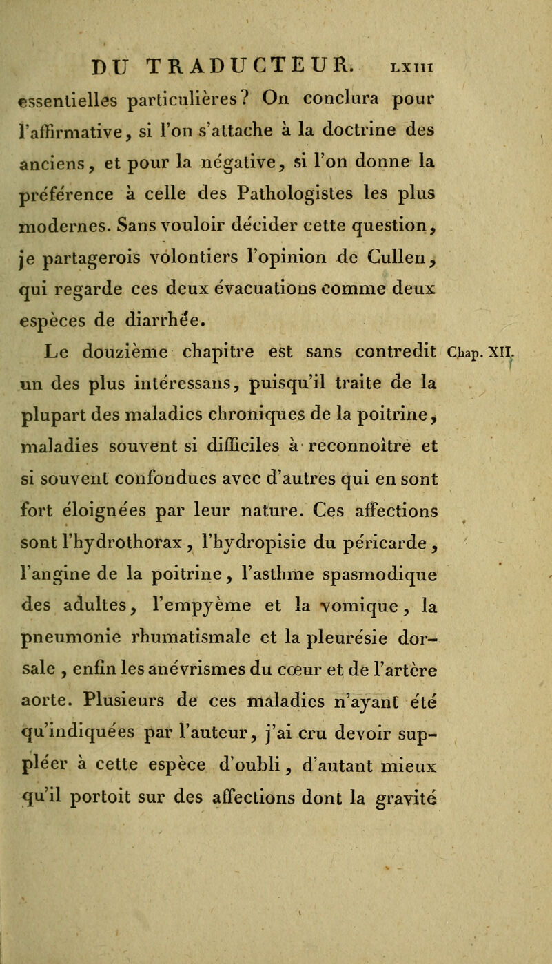 essentielles particulières? On conclura pour l'affirmative, si l'on s'attache à la doctrine des anciens, et pour la négative, si l'on donne la préfe'rence à celle des Pathologistes les plus modernes. Sans vouloir décider cette question, je partagerois volontiers l'opinion de Cullen, qui regarde ces deux évacuations comme deux espèces de diarrhée. Le douzième chapitre est sans contredit Cjaap. xil. un des plus intéressans, puisqu'il traite de la plupart des maladies chroniques de la poitrine, maladies souvent si difficiles à reconnoître et si souvent confondues avec d'autres qui en sont fort éloignées par leur nature. Ces affections sont l'hydrothorax, l'hydropisie du péricarde , l'angine de la poitrine, l'asthme spasmodique des adultes, l'empyème et la vomique, la pneumonie rhumatismale et la pleurésie dor- sale , enfin les anévrismes du cœur et de l'artère aorte. Plusieurs de ces maladies n'ayant été qu'indiquées par l'auteur, j'ai cru devoir sup- pléer à cette espèce d'oubli, d'autant mieux qu'il portoit sur des affections dont la gravité