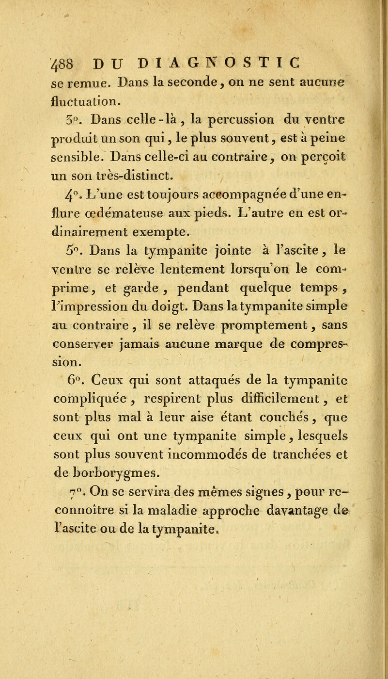 se remue. Dans la seconde, on ne sent aucune fluctuation. 5°. Dans celle-là, la percussion du ventre produit un son qui, le plus souvent, est à peine sensible. Dans celle-ci au contraire, on perçoit un son très-distinct. 4°. L'une est toujours accompagnée d'une en- flure oedémateuse aux pieds. L'autre en est or» dinairement exempte. 5°. Dans la tympanite jointe à l'ascite, 1b ventre se relève lentement lorsqu'on le com- prime, et garde , pendant quelque temps ,. Fimpression du doigt. Dans latympanite simple au contraire, il se relève promptement, sans conserver jamais aucune marque de compres- sion. 6°. Ceux qui sont attaqués de la tympanite compliquée, respirent plus difficilement, et sont plus mal à leur aise étant couchés, que ceux qui ont une tympanite simple, lesquels sont plus souvent incommodés de tranchées et de borborygmes. 7°. On se servira des mêmes signes, pour re- connoître si la maladie approche davantage de l'ascite ou de la tympanite.