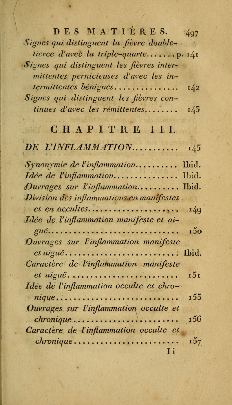 Signes qui distinguent la fièvre double- tierce d'avec la triple-quarte p. 141 Signes qui distinguent les fièvres inter- mittentes pernicieuses d'avec les in- termittentes bénignes 142 Signes qui distinguent les fièvres con- tinues d'avec les rémittentes..,,,.,, i/fi CHAPITRE III. DE L'INFLAMMATION. 145 Synonymie de l'inflammation Ibid. Idée de l'inflammation Ibid. Ouvrages sur l'inflammation Ibid. Division des inflammations en manifestes et en occultes * ■.,» 149 Idée de l'inflammation manifeste et ai- guë ; 15o Ouvrages sur l'inflammation manifeste et aiguë Ibid. Caractère de l'inflammation manifeste et aiguë. . i5i Idée de l'inflammation occulte et chro- nique. i55 Ouvrages sur l'inflammation occulte et chronique 156 Caractère de Vinflammation occulte et ~. chronique •■ iSj li