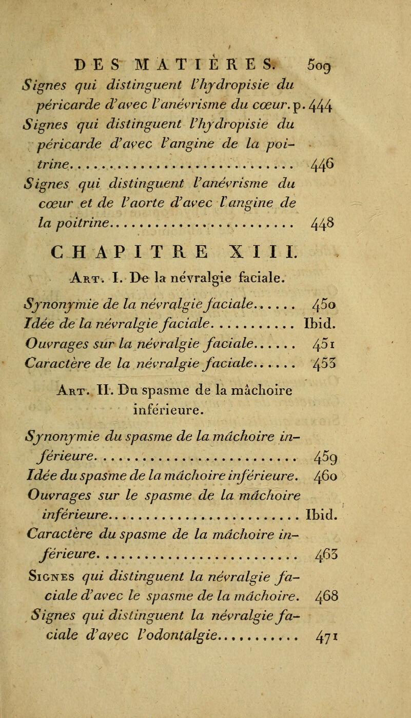 Signes qui distinguent l'hydropisie du péricarde d'avec l'anévrisme du cœur.^.^l^ Signes qui distinguent Uhjdropisie du péricarde d'avec Vangine de la poi- trine 446 Signes qui distinguent l'anévrisme du cœur et de Vaorte d'avec V angine de la poitrine 44^ CHAPITRE XIII. Art. I. De la névralgie faciale. Synonymie de la névralgie faciale 4^° Idée de la névralgie faciale Ibid. Ouvrages sur la névralgie faciale /±5i Caractère de la névralgie faciale...... /j.53 Art. II. Du spasme de la mâchoire inférieure. Synonymie du spasme de la mâchoire in- férieure 4^9 Idée du spasme de la mâchoire inférieure, /fio Ouvrages sur le spasme de la mâchoire inférieure Ibid. Caractère du spasme de la mâchoire in- férieure 4^3 Signes qui distinguent la névralgie fa- ciale d'avec le spasme de la mâchoire. /±68 Signes qui distinguent la névralgie fa- ciale d'avec l'odontalgie 47l