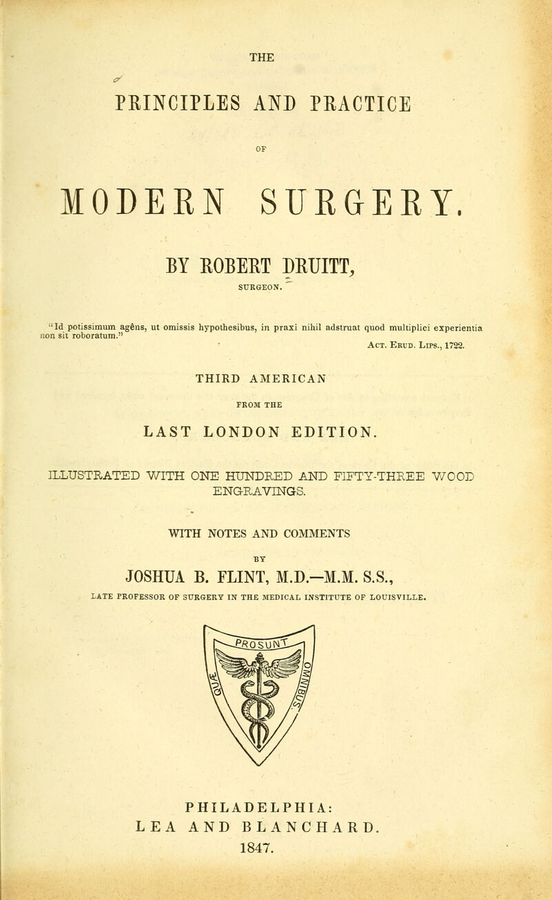 THE c^ PRINCIPLES AND PRACTICE OF MODERN SURGERY. BY ROBERT DRUITT, SURGEON. Id potissimum agdns, ut omissis hypothesibus, in praxi nihil adstruat quod multiplici experientia non sit roboratum. Act. Erud. Lips., 1722. THIRD AMERICAN FEOM THE LAST LONDON EDITION, ILLUSTRATED WITH ONE HUNDRED AND FIFTY-THREE WOOD ENGRAVINGS. WITH NOTES AND COMMENTS BY JOSHUA B. FLINT, M.D.-M.M. S.S., LATE PROFESSOR OF SURGERY IN THE MEDICAL INSTITUTE OF LOUISVILLE. PHILADELPHIA: LEA AND BLANCHARD. 1847.