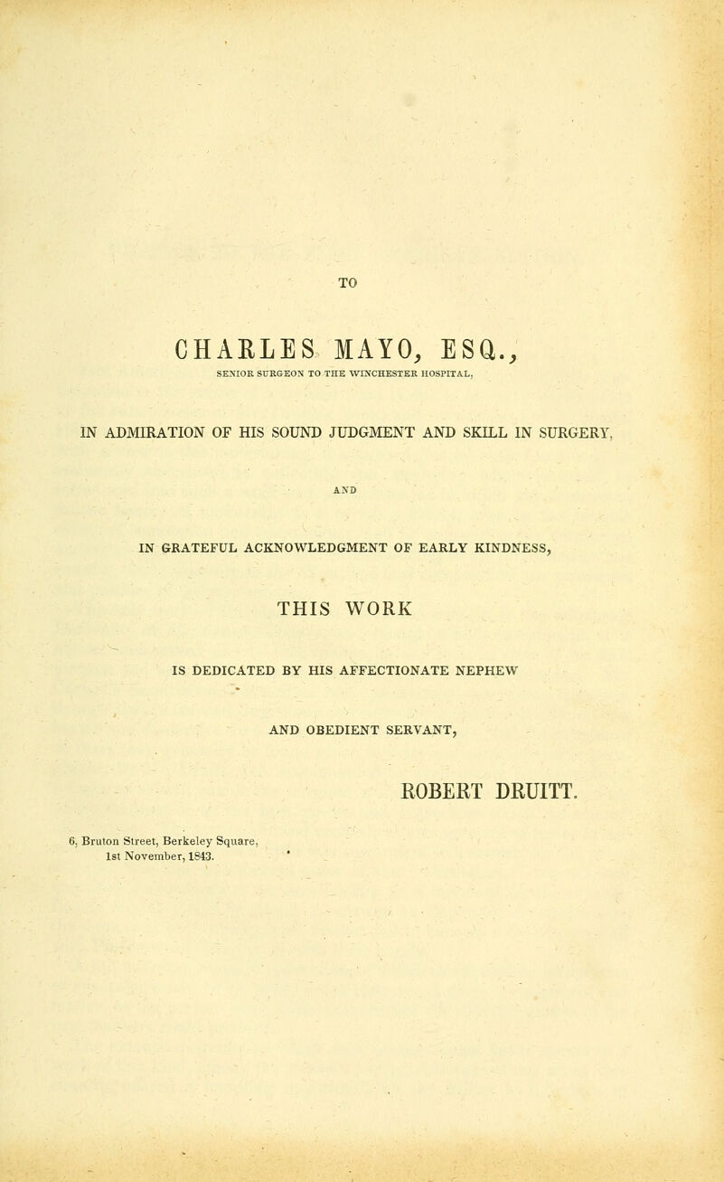 TO CHAELES MAYO, ESU., SENIOR SURGEON TO THE WINCHESTER HOSPITAL, IN ADMIRATION OF HIS SOUND JUDGMENT AND SKILL IN SURGERY, AND IN GRATEFUL ACKNOWLEDGMENT OF EARLY KINDNESS, THIS WORK IS DEDICATED BY HIS AFFECTIONATE NEPHEW AND OBEDIENT SERVANT, ROBERT DRUITT. 6, Bruton Street, Berkeley Square, 1st November, 1843.