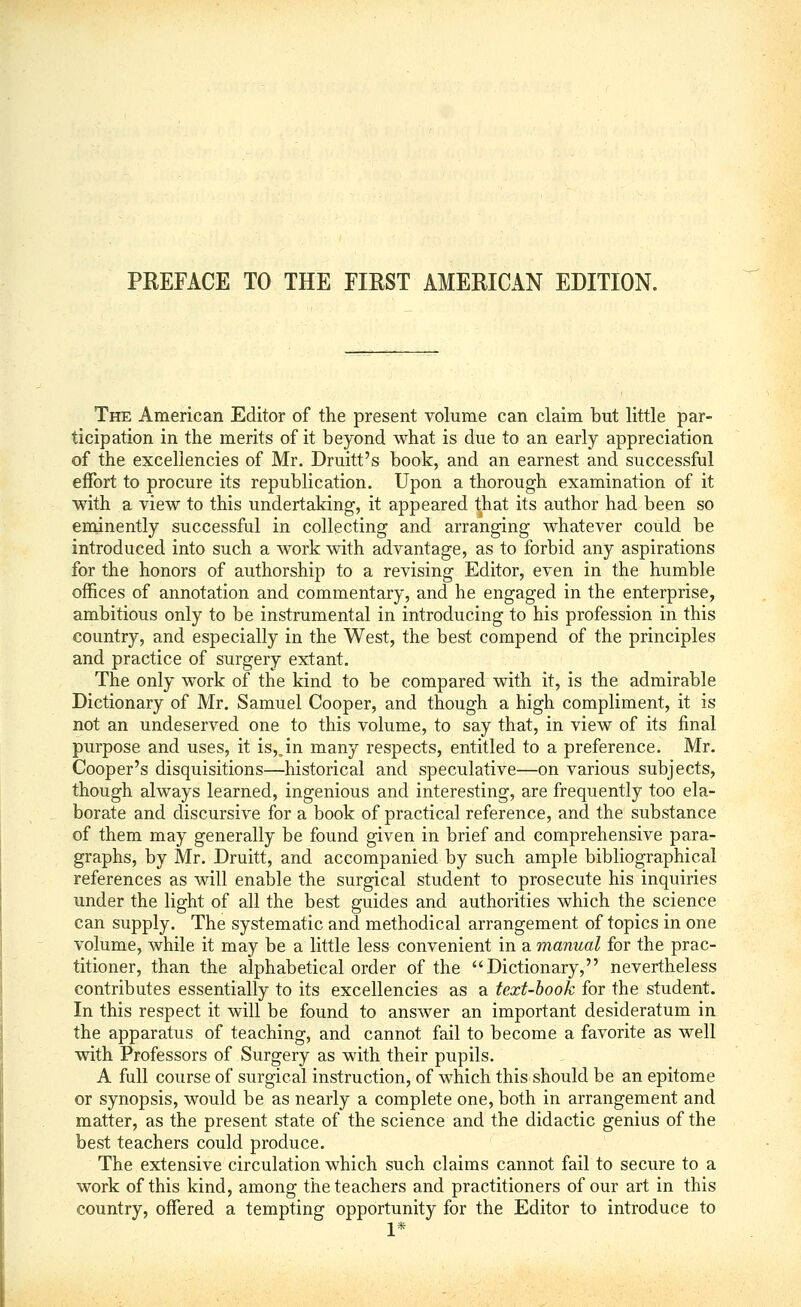 The American Editor of the present volume can claim but little par- ticipation in the merits of it beyond what is due to an early appreciation of the excellencies of Mr. Druitt's book, and an earnest and successful effort to procure its republication. Upon a thorough examination of it with a view to this undertaking, it appeared that its author had been so eminently successful in collecting and arranging whatever could be introduced into such a work with advantage, as to forbid any aspirations for the honors of authorship to a revising Editor, even in the humble offices of annotation and commentary, and he engaged in the enterprise, ambitious only to be instrumental in introducing to his profession in this country, and especially in the West, the best compend of the principles and practice of surgery extant. The only work of the kind to be compared with it, is the admirable Dictionary of Mr. Samuel Cooper, and though a high compliment, it is not an undeserved one to this volume, to say that, in view of its final purpose and uses, it is,,in many respects, entitled to a preference. Mr. Cooper's disquisitions—historical and speculative—on various subjects, though always learned, ingenious and interesting, are frequently too ela- borate and discursive for a book of practical reference, and the substance of them may generally be found given in brief and comprehensive para- graphs, by Mr. Druitt, and accompanied by such ample bibliographical references as will enable the surgical student to prosecute his inquiries under the light of all the best guides and authorities which the science can supply. The systematic and methodical arrangement of topics in one volume, while it may be a little less convenient in a manual for the prac- titioner, than the alphabetical order of the Dictionary, nevertheless contributes essentially to its excellencies as a text-hook for the student. In this respect it will be found to answer an important desideratum in the apparatus of teaching, and cannot fail to become a favorite as well with Professors of Surgery as with their pupils. A full course of surgical instruction, of which this should be an epitome or synopsis, would be as nearly a complete one, both in arrangement and matter, as the present state of the science and the didactic genius of the best teachers could produce. The extensive circulation which such claims cannot fail to secure to a work of this kind, among the teachers and practitioners of our art in this country, offered a tempting opportunity for the Editor to introduce to 1*
