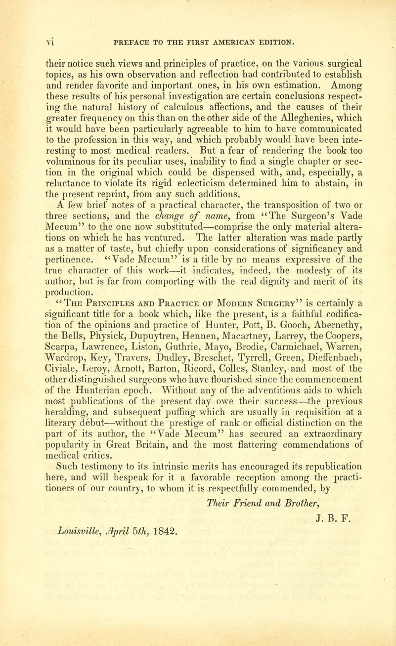 their notice such views and principles of practice, on the various surgical topics, as his own observation and reflection had contributed to establish and render favorite and important ones, in his own estimation. Among these results of his personal investigation are certain conclusions respect- ing the natural history of calculous affections, and the causes of their greater frequency on this than on the other side of the Alleghenies, which it would have been particularly agreeable to him to have communicated to the profession in this way, and which probably would have been inte- resting to most medical readers. But a fear of rendering the book too voluminous for its peculiar uses, inability to find a single chapter or sec- tion in the original which could be dispensed with, and, especially, a reluctance to violate its rigid eclecticism determined him to abstain, in the present reprint, from any such additions. A few brief notes of a practical character, the transposition of two or three sections, and the change of name, from The Surgeon's Vade Mecum to the one now substituted—comprise the only material altera- tions on which he has ventured. The latter alteration was made partly as a matter of taste, but chiefly upon considerations of significancy and pertinence. Vade Mecum is a title by no means expressive of the true character of this work—it indicates, indeed, the modesty of its author, but is far from comporting with the real dignity and merit of its production. The Principles and Practice of Modern Surgery is certainly a significant title for a book which, like the present, is a faithful codifica- tion of the opinions and practice of Hunter, Pott, B. Gooch, Abernethy, the Bells, Physick, Dupuytren, Hennen, Macartney, Larrey, the Coopers, Scarpa, Lawrence, Liston, Guthrie, Mayo, Brodie, Carmichael, Warren, Wardrop, Key, Travers, Dudley, Breschet, Tyrrell, Green, Dieffenbach, Civiale, Leroy, Arnott, Barton, Ricord, CoUes, Stanley, and most of the other distinguished surgeons who have flourished since the commencement of the Hunterian epoch. Without any of the adventitious aids to which most publications of the present day owe their success—the previous heralding, and subsequent puffing which are usually in requisition at a literary debut—without the prestige of rank or official distinction on the part of its author, the Vade Mecum has secured an extraordinary popularity in Great Britain, and the most flattering commendations of medical critics. Such testimony to its intrinsic merits has encouraged its republication here, and will bespeak for it a favorable reception among the practi- tioners of our country, to whom it is respectfully commended, by Their Friend and Brother, J. B. F.