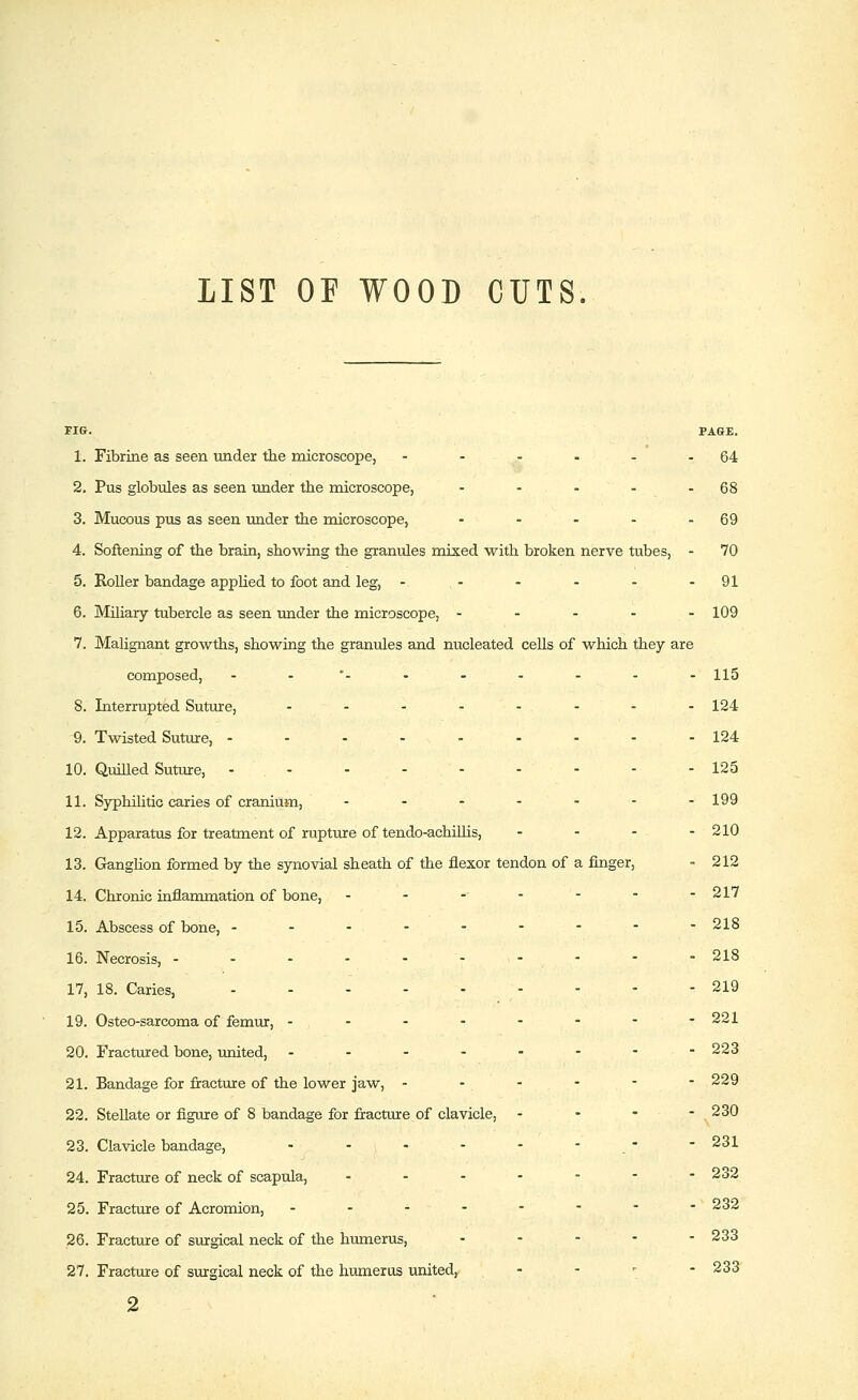 LIST OF WOOD CUTS. FIG. PAGE. 1. Fibrine as seen under the microscope, - - - - - -64 2. Pus globules as seen under the microscope, - - - - - 68 3. Mucous pus as seen under the microscope, - - - - - 69 4. Softening of the brain, showing the granules mixed with broken nerve tubes, - 70 5. Roller bandage applied to foot and leg, - - - - - -91 6. Miliary tubercle as seen under the microscope, ----- 109 7. Malignant growths, showing the granules and nucleated cells of which they are composed, - -*- -- - - - - 115 8. Interrupted Suture, - - - -- - - - 124 9. Twisted Suture, --------- 124 10. Quilled Suture, - - - - - - - - - 125 11. Syphilitic caries of cranium, -....-- 199 12. Apparatus for treatment of rupture of tendo-achiUis, - - - - 210 13. G^anglion formed by the synovial sheath of the flexor tendon of a finger, - 212 14. Chronic inflammation of bone, - - -- - - - -217 15. Abscess of bone, --------- 218 16. Necrosis, ---------- 218 17. 18. Caries, - - - - 219 19. Osteo-sarcoma of femur, -------- 221 20. Fractured bone, united, - - - - - - -■ 223 21. Bandage for fracture of the lower jaw, - - - - - - 229 22. Stellate or figure of 8 bandage for fracture of clavicle, - - - - ^230 23. Clavicle bandage, - - - - - - . - - 231 24. Fracture of neck of scapula, ------- 232 25. Fracture of Acromion, - - - - - - - -232 26. Fracture of surgical neck of the humerus, ----- 233 27. Fracture of surgical neck of the humerus united, . . , - 233 2 .