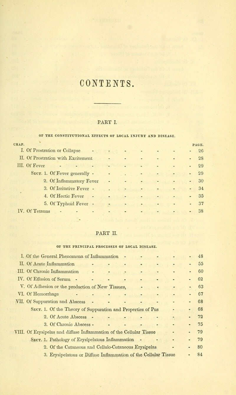 CONTENTS. PART I. or THE CONSTITUTIONAL EFFECTS OF LOCAL INJURY AND DISEASE. CHAP. ' PAGE. I. Of Prostration or Collapse - - - - - - -26 n. Of Prostration with Excitement - - - - ♦ -28 III. Of Fever - - - - - - - - - 29 Sect. 1. Of Fever generally - - . - - - - 29 2. Of Inflammatory Fever - - - - - - 30 3. Of Irritative Fever - . . - - - - - 34 4. Of Hectic Fever - - - - - - - 35 5. Of Typhoid Fever - - - - ■ - - 37 IV. Of Tetanus 38 PART n. OF THE PRINCIPAL PROCESSES OF LOCAL DISEASE. I. Of the General Phenomena of Inflammation - - - - - 48 n. Of Acute Inflammation - -- ■. - - -55 III. Of Chronic Inflammation - - - -- - -60 rV. Of EShsion of Serum ---....- 62 V. Of Adhesion or the production of New Tissues, - <- - - 63 VL Of Hemorrhage ........ 67 VII. Of Suppuration and Abscess - - - - - - -68 Sect. 1. Of the Theory of Suppuration and Properties of Pus - - 68 2. Of Acute Abscess --..--- 72 3. Of Chronic Abscess - - - - - - - 75 VIII. Of Erysipelas and difiuse Inflammation of the Cellular Tissue - - 79 Sect. 1. Pathology of Erysipelatous Inflammation - - - - 79 2. Of the Cutaneous and Cellulo-Cutaneous Erysipelas - - 80