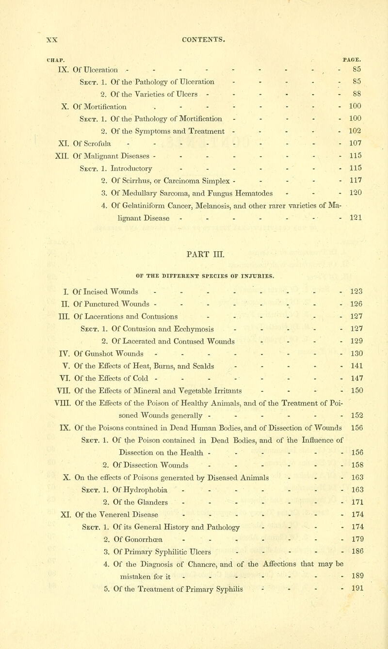 CHAP. PAGE. IX. Of Ulceration - , - 85 Sect. 1. Of the Pathology of Ulceration - - - - - 85 2. Of the Varieties of Ulcers - - - - - - 88 X. Of Mortification .-..-.-- 100 ' Sect. 1. Of the Pathology of Mortification - - - - - 100 2. Of the Symptoms and Treatment - - - - - 102 XL Of Scrofula - - 107 XII. Of Malignant Diseases - - - -- - --115 Sect. 1. Introductory - - - - - - -115 2. Of Scirrhus, or Carciaoma Simplex - - - - - 117 3. Of Medullary Sarcoma, and Fungus Hematodes - . - 120 4. Of Gelatiniform Cancer, Melanosis, and other rarer varieties of Ma- lignant Disease - - - - - -• -121 PART III. OF THE DIFFEREIfT SPECIES OF IlfJTIBIES. I. Of Incised Wounds - - - - - - - - 123 II. Of Punctured Wounds - - - - ' - - - - 126 III. Of Lacerations and Contusions - - -- - -127 Sect. 1. Of Contusion and Ecchymosis - - - - - 127 2. Of Lacerated and Contused Wounds - - - - 129 IV. Of Gunshot Wounds - - 130 V. Of the Efiects of Heat, Burns, and Scalds - - - - - 141 VI. Of the Efiects of Cold - - - - - - - - 147 VIL Of the Efiects of Mineral and Vegetable Irritants - - - - 150 VIII. Of the Efiects of the Poison of Healthy Animals, and of the Treatment of Poi- soned Wounds generally - - - - - -152 IX. Of the Poisons contained in Dead Human Bodies, and of Dissection of Wounds 156 Sect. 1. Of the Poison contained in Dead Bodies, and of the Influence of Dissection on the Health -- - - - -156 2. Of Dissection Wounds - - - - - - 158 X. On the efiects of Poisons generated by Diseased Animals - - - 163 Sect. 1. Of Hydrophobia - ... . - - 163 2. Of the Glanders - - - - - - - 171 XI. Of the Venereal Disease - - - ' - - - 174 Sect. 1. Of its General History and Pathology - - - - 174 2. Of Gonorrhoea - - . - - - - 179 3. Of Primary SyphiUtic Ulcers 186 4. Of the Diagnosis of Chancre, and of the Afiections that may be mistaken for it- - --■ - - - 189 5. Of the Treatment of Primary Syphilis - - - - 191
