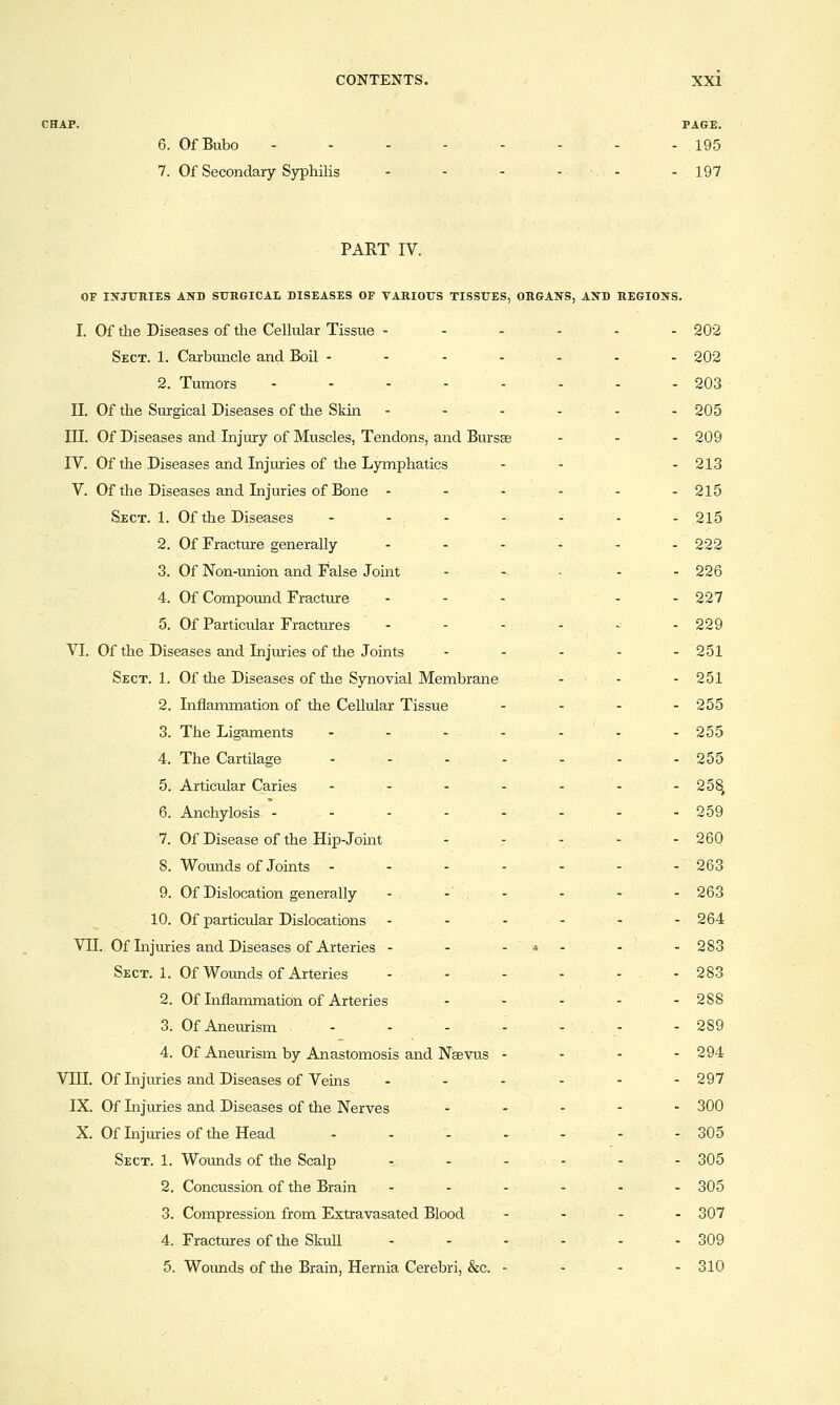 CHAP. PAGE. 6. Of Bubo --..---- 195 7. Of Secondary Syphilis - - - -. • . - 197 PART IV. OF INJURIES AND SURGICAI DISEASES OF VARIOUS TISSUES, ORGANS, AND REGIONS. I. Of tlie Diseases of the Cellular Tissue ------ 202 Sect. 1. Carbuncle and Boil ------- 202 2. Tumors - - - - - - - - 203 II. Of the Surgical Diseases of the Skin ------ 205 in. Of Diseases and Injury of Muscles, Tendons, and Bursse - - - 209 rV. Of the Diseases and Injtiries of the Lymphatics - - - 213 V. Of the Diseases and Injuries of Bone - - - - - - 215 Sect. 1. Of the Diseases ------- 215 2. Of Fracture generally - - - - - - 222 3. Of Non-union and False Joint - — - - - 226 4. Of Compound Fracture - - - - - 227 5. Of Particular Fractures - - - - - - 229 VI. Of the Diseases and Injuries of the Joints - - - - -251 Sect. 1. Of tlie Diseases of the Synovial Membrane - - - 251 2. Inflammation of the Cellular Tissue - - - - 255 3. The Ligaments - - - - - - - 255 4. The Cartilage - - - - - - - 255 5. Articular Caries - - - - - - -25^ 6. Anchylosis - - - - - - - - 259 7. Of Disease of the Hip-Jomt - ,- - - - 260 8. Wounds of Joints - - - - - - - 263 9. Of Dislocation generally - -' , - - - - 263 10. Of particular Dislocations - - - - - - 264 VII. Of Injuries and Diseases of Arteries - - -«. . -283 Sect. 1. Of Wounds of Arteries - - - - - - 283 2. Of Inflammation of Arteries - - - - - 288 3. Of Aneurism - - - - - . - - 289 4. Of Aneurism by Anastomosis and Nsevus - - - - 294 VIII. Of Injuries and Diseases of Veins - - - - - -297 IX. Of Injuries and Diseases of the Nerves - - - - - 300 X. Of Injuries of the Head -...--- 305 Sect. 1. Wounds of the Scalp ...--- 305 2. Concussion of the Brain ------ 305 3. Compression from Extravasated Blood - . - . 307 4. Fractures of the Skull - - - - - - 309 5. Wounds of the Brain, Hernia Cerebri, &c. - - - - 310