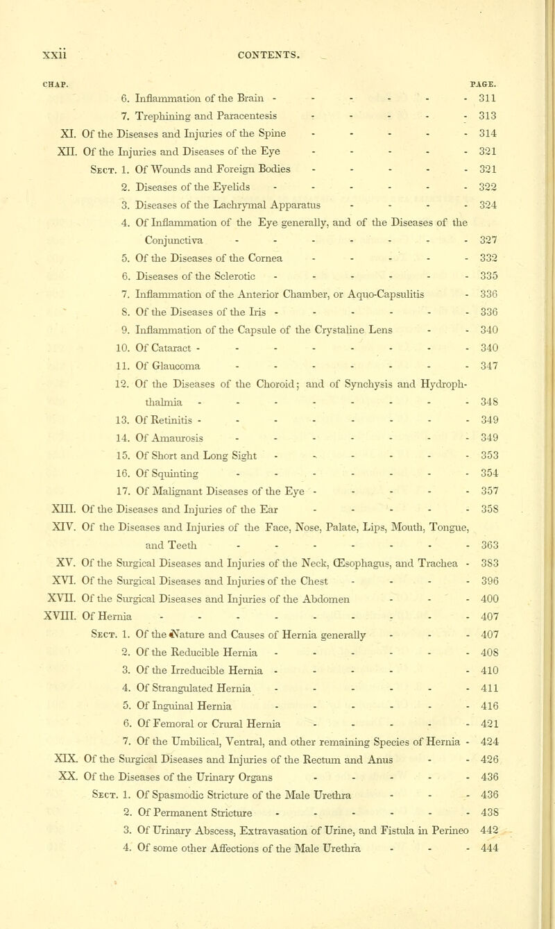 CHAP. PAGE. 6. Liflammatioii of the Braiii - - - - - -311 7. Trephiaiag and Paracentesis - - - - -313 XI. Of the Diseases and Injuries of the Spine - - - - - 314 Xn. Of the Injuries and Diseases of the Eye - - - - - 321 Sect. 1. Of Wounds and Foreign Bodies . . . . . 301 2. Diseases of the Eyelids - - - - - - 322 3. Diseases of the Lachrymal Apparatus . . - . 304 4. Of Inflammation of the Eye generally, and of tlie Diseases of the Conjimctiva - - - - - - - 327 5. Of the Diseases of the Cornea . . . - - 330 6. Diseases of the Sclerotic -....- 335 7. Inflammation of the Anterior Chamber, or Aquo-Capsulitis - 336 S. Of the Diseases of the Iris - - - - - - 336 9. Inflammation of the Capsule of the Crystaline Lens - - 340 10. Of Cataract - - - - - - - - 340 11. Of Glaucoma - - - - - - - 347 12. Of the Diseases of the Choroid; and of Synchysis and Hydi-oph- tliahnia -..--... 348 13. Of Retinitis --.----- 349 14. Of Amaurosis ....... 349 15. Of Short and Long Sight - - - - - - 353 16. Of Squinting - - - - - - - 354 17. Of MaUgnant Diseases of the Eye - .... 357 Xin. Of the Diseases and Injuries of tlie Ear - - - - - 35S XTV. Of the Diseases and Injuries of the Face, Nose, Palate, Lips, Mouth, Tongue, and Teeth ....... 353 XV. Of the Surgical Diseases and Injuries of the Neck, (Esophagus, and Trachea - 383 XVI. Of the Surgical Diseases and Injuries of the Chest - - - - 396 XVn. Of the Surgical Diseases and Injuries of the Abdomen - - - 400 XVin. Of Hernia ......... 407 Sect. 1. Of the is^ature and Causes of Hernia generally ... 407 2. Of the Reducible Hernia - - - - - - 408 3. Of the Irreducible Hernia - - - - - 410 4. Of Strangulated Hernia - - - - - -411 5. Of Inguinal Hernia - - - - - - 416 6. Of Femoral or Crural Hernia - - - - - 421 7. Of the UmbiHcal, Ventral, and other remaining Species of Hernia - 424 XIX. Of the Smrgical Diseases and Injmies of the Rectmn and Anus - - 426 XX. Of the Diseases of the Urinary Organs ..... 436 Sect. 1. Of Spasmodic Stricture of the Male Urethra - - - 436 2. Of Permanent Stricture - - - - - -438 3. Of Urinary Abscess, Extravasation of Urine, and Fistula in Perineo 442,- 4. Of some other Affections of tlie Male Urethra - - - 444