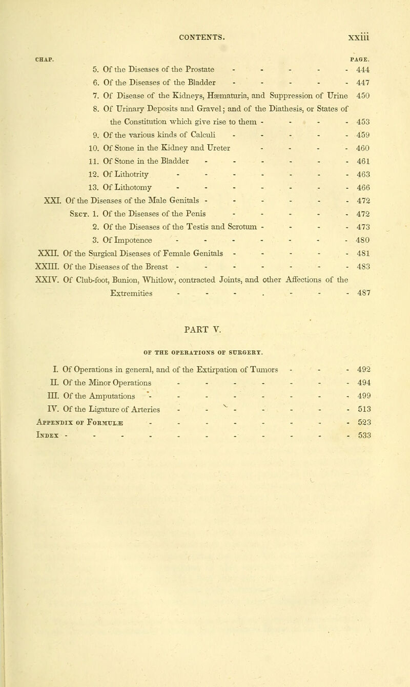 CHAP. PAGE. 5. Of the Diseases of the Prostate . . - . . 444 6. Of the Diseases of the Bladder . . - . . 447 7. Of Disease of the Kidneys, Hcematuria, and Suppression of Urine 450 8. Of Urinary Deposits and Gravel; and of the Diathesis, or States of the Constitution which give rise to them - - - - 453 9. Of the various kinds of Calculi ..... 459 10. Of Stone in the Kjdney and Ureter .... 46O 11. Of Stone in the Bladder - - - - - - 461 12. Of Lithotrity ....... 463 13. Of Lithotomy - - - - - - - 466 XXI. Of the Diseases of the Male Genitals - - - - - - 472 Sect. 1. Of the Diseases of the Penis ..... 472 2. Of the Diseases of the Testis and Scrotum ... - 473 3. Of Impotence ....... 48O XXn. Of the Surgical Diseases of Female Genitals ..... 481 XXm. Of the Diseases of the Breast - - - - - - - 483 XXrV. Of Club-foot, Bunion, Whitlow, contracted Joints, and other Affections of the Extremities ....... 437 PART V. OF THE OPEHATIONS OF SUKGEET. I. Of Operations in general, and of the Extirpation of Tumors ... 492 n. Of the Minor Operations - - - - - - - 494 in. Of the Amputations *- - - - - - - - 499 rV. Of the Ligature of Arteries ....... 513 Appeitdix of Formttl^ - . - - - - - -523 Letdex -.-...-■.-.. 533