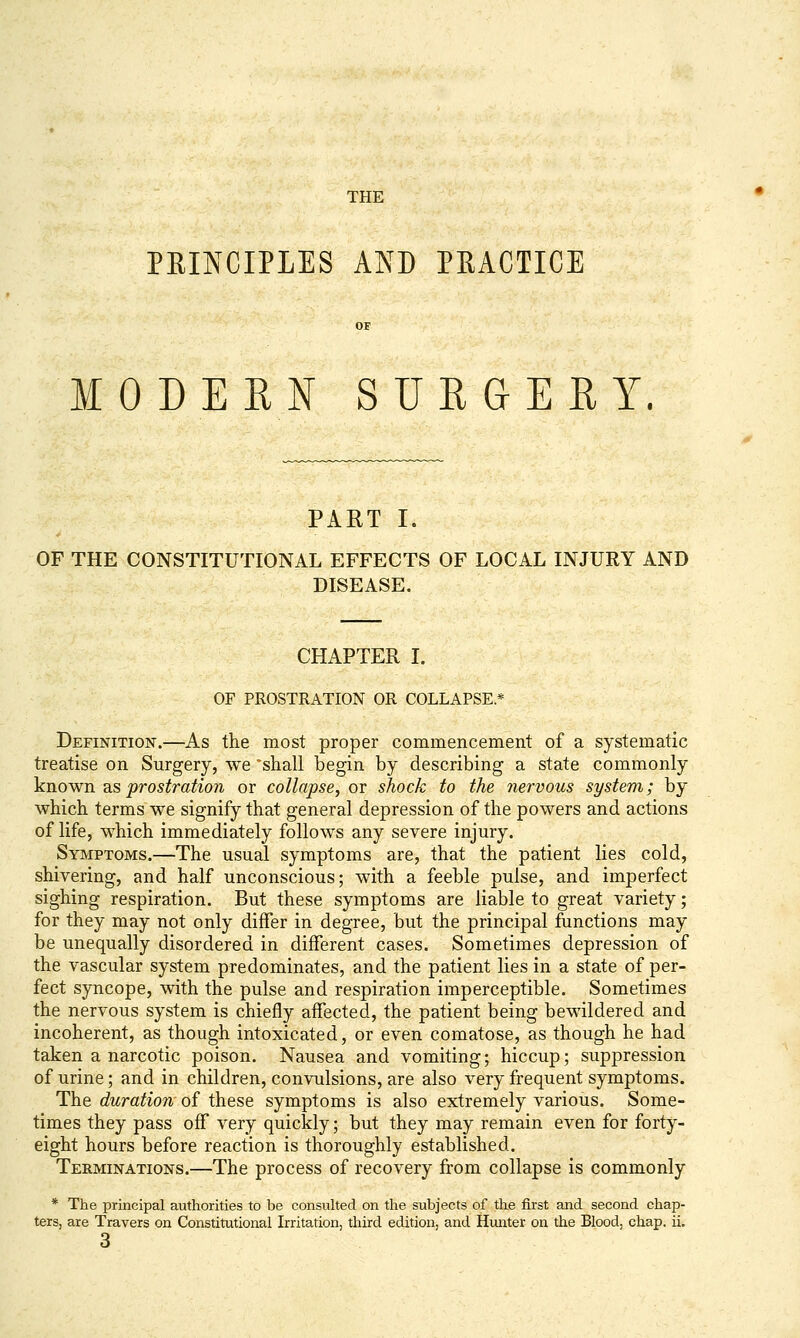 THE PRINCIPLES AND PRACTICE OF MODERN SURGERY. PART I. OF THE CONSTITUTIONAL EFFECTS OF LOCAL INJURY AND DISEASE. CHAPTER I. OF PROSTRATION OR COLLAPSE * Definition.—As the most proper commencement of a systematic treatise on Surgery, we 'shall begin by describing a state commonly ]sinown as prostration or collapse, or shock to the nervous system; by which terms we signify that general depression of the powers and actions of life, which immediately follows any severe injury. Symptoms.—The usual symptoms are, that the patient lies cold, shivering, and half unconscious; with a feeble pulse, and imperfect sighing respiration. But these symptoms are liable to great variety; for they may not only differ in degree, but the principal functions may be unequally disordered in different cases. Sometimes depression of the vascular system predominates, and the patient lies in a state of per- fect syncope, with the pulse and respiration imperceptible. Sometimes the nervous system is chiefly affected, the patient being bewildered and incoherent, as though intoxicated, or even comatose, as though he had taken a narcotic poison. Nausea and vomiting; hiccup; suppression of urine; and in children, convulsions, are also very frequent symptoms. The duration- of these symptoms is also extremely various. Some- times they pass off very quickly; but they may remain even for forty- eight hours before reaction is thoroughly established. Terminations.—The process of recovery from collapse is commonly * The principal authorities to be consulted on the subjects of the first and second chap- ters, are Travers on Constitutional Irritation, third edition, and Himter on the Blood, chap. ii. 3