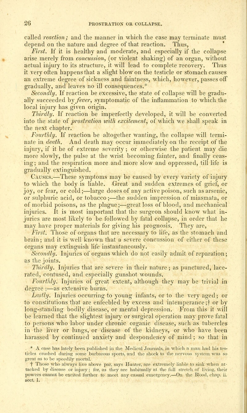 called reaction; and the manner in which the case may terminate must depend on the nature and degree of that reaction. Thus, First. If it is healthy and moderate, and especially if the collapse arise,merely from concussion, (or violent shaking) of an organ, without actual injury to its structure, it will lead to complete recovery. Thus it very often happens that a slight blow on the testicle or stomach causes an extreme degree of sickness and faintness, which, however, passes off gradually, and leaves no ill consequences.* Secondly. If reaction be excessive, the state of collapse will be gradu- ally succeeded hj fever, symptomatic of the inflammation to which the local injury has given origin. Thirdly. If reaction be imperfectly developed, it will be converted into the state of prostration with excitement, of which we shall speak in the next chapter. Fourthly. If reaction be altogether wanting, the collapse will termi- nate in death. And death may occur immediately on the receipt of the injury, if it be of extreme severity; or otherwise the patient may die more slowly, the pulse at the wrist becoming fainter, and finally ceas- ing; and the respiration more and more slow and oppressed, till life is gradually extinguished. Causes.—These symptoms may be caused by every variety of injury to which the body is liable. Great and sudden extremes of grief, or joy, or fear, or cold;—large doses of any active poison, such as arsenic, or sulphuric acid, or tobacco;—the sudden impression of miasmata, or of morbid poisons, as the plague;—great loss of blood, and mechanical injuries. It is most important that the surgeon should know what in- juries are most likely to be followed by fatal collapse, in order that he may have proper materials for giving his prognosis. They are, First. Those of organs that are necessary to life, as the stomach and brain; and it is well known that a severe concussion of either of these organs may extinguish life instantaneously. Secondly. Injuries of organs which do not easily admit of reparation; as the joints. Thirdly. Injuries that are severe in their nature; as punctured, lace- rated, contused, and especially gunshot wounds. Fourthly. Injuries of great extent, although they may be trivial in degree ;—as extensive burns. Lastly. Injuries occurring to young infants, or to the very aged; or to constitutions that are enfeebled by excess and intemperance ;f or by long-standing bodily disease, or mental depression. From this it will be learned that the slightest injury or surgical operation may p:^ove fatal to persons who labor under chronic organic disease, such as tubercles in the liver or lungs, or disease of the kidneys, or who have been harassed by continued anxiety and despondency of mind; so that in . * A case has lately been published in the Medical Journals, in which a man had his tes- ticles crushed during some barbarous sports, and the shock to the nervous system 'Vi^as so great as to be siDeedily mortal. f Those who always live above par, says Hunter, are extremely liable to sink when at- tacked by disease or injury; for, as they are habitually at the full stretch of living, their powers cannot be excited further to meet any casual emergency.—On the Blood, chap. ii. sect. 1.