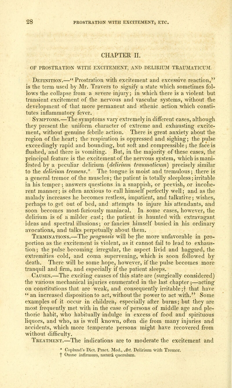 CHAPTER II. OF PROSTRATION WITH EXCITEMENT, AND DELIRIUM TRAUMATICUM. Definition.— Prostration with excitement and excessive reaction, is the term used by Mr. Travers to signify a state which sometimes fol- lows the collapse from a severe injury; in which there is a violent but transient excitement of the nervous and vascular systems, without the development of that more permanent and sthenic action which consti- tutes inflammatory fever. Symptoms.—The symptoms vary extremelyin different cases, although they present the uniform character of extreme and exhausting excite- ment, without genuine febrile action. There is great anxiety about the region of the heart; the respiration is oppressed and sighing; the pulse exceedingly rapid and bounding, but soft and compressible; the face is flushed, and there is vomiting. But, in the majority of these cases, the principal feature is the excitement of the nervous system, which is mani- fested by a peculiar delirium [delirium traumaticum) precisely similar to the deliHum tremens.* The tongue is moist and tremulous; there is a general tremor of the muscles; the patient is totally sleepless; irritable in his temper; answers questions in a snappish, or peevish, or incohe- rent manner; is often anxious to call himself perfectly well; and as the malady increases he becomes restless, impatient, and talkative; wishes, perhaps to get out of bed, and attempts to injure his attendants, and soon becomes most furiously maniacal. In some cases, however, the delirium is of a milder cast; the patient is haunted with extravagant ideas and spectral illusions; or fancies himself busied in his ordinary avocations, and talks perpetually about them. Terminations.—The prognosis will be |he more unfavorable in pro- portion as the excitement is violent, as it cannot fail to lead to exhaus- tion; the pulse becoming irregular, the aspect livid and haggard, the extremities cold, and coma supervening, which is soon followed by death. There will be some hope, however, if the pulse becomes more tranquil and firm, and especially if the patient sleeps. Causes.—The exciting causes of this state are (surgically considered) the various mechanical injuries enumerated in the last chapter;—acting on constitutions that are weak, and consequently irritable ;f that have  an increased disposition to act, without the power to act with. Some examples of it occur in children, especially after burns; but they are most frequently met with in the case of persons of middle age and ple- thoric habit, who habitually indulge in excess of food and spirituous liquors, and who, as is well known, often die from many injuries and accidents, which more temperate persons might have recovered from without diflnculty. Treatment.—The indications are to moderate the excitement and * Copland's Diet. Pract. Med., Art. Delirium with Tremor, ■f Omne infirmum, natur^ querulum.