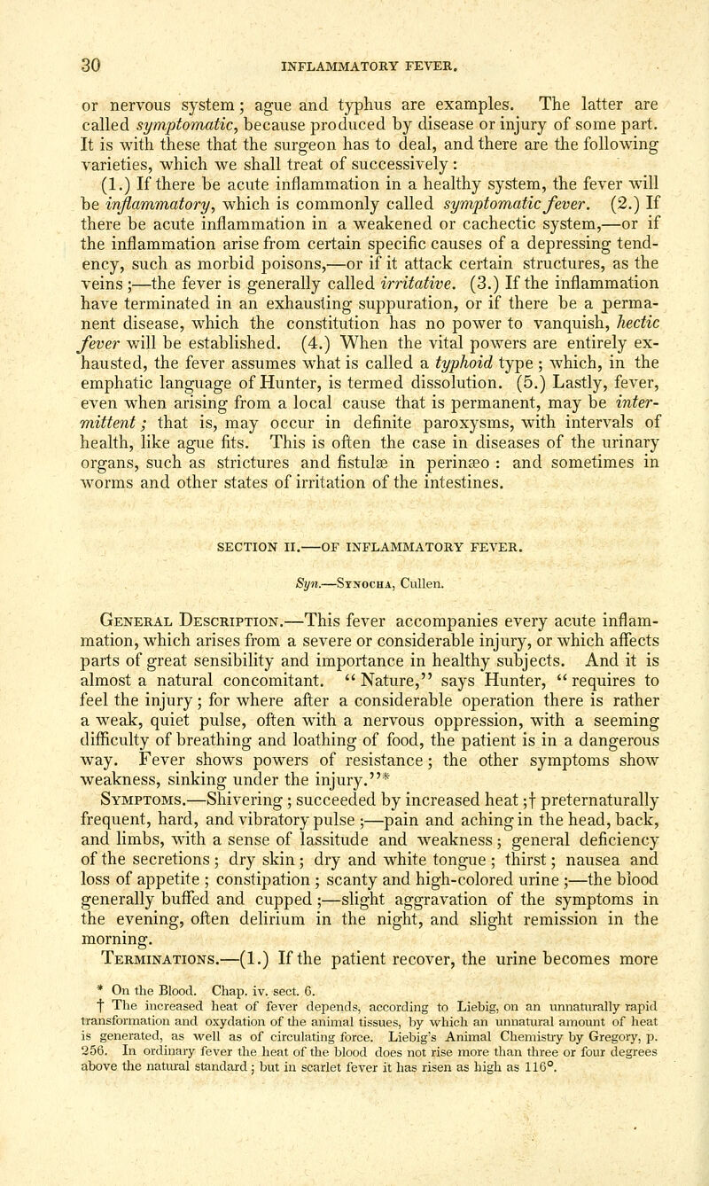 or nervous system; ague and typhus are examples. The latter are called symptomatic^ because produced by disease or injury of some part. It is with these that the surgeon has to deal, and there are the following varieties, which we shall treat of successively : (1.) If there be acute inflammation in a healthy system, the fever will be injiammatory, which is commonly called symptomatic fever. (2.) If there be acute inflammation in a weakened or cachectic system,—or if the inflammation arise from certain specific causes of a depressing tend- ency, such as morbid poisons,—or if it attack certain structures, as the veins ;—the fever is generally called irritative. (3.) If the inflammation have terminated in an exhausting suppuration, or if there be a perma- nent disease, which the constitution has no power to vanquish, hectic fever will be established. (4.) When the vital powers are entirely ex- hausted, the fever assumes what is called a typhoid type; which, in the emphatic language of Hunter, is termed dissolution. (5.) Lastly, fever, even when arising from a local cause that is permanent, may be inter- mittent ; that is, may occur in definite paroxysms, with intervals of health, like ague fits. This is often the case in diseases of the urinary organs, such as strictures and fistulse in perineeo : and sometimes in worms and other states of irritation of the intestines. SECTION II. OF INFLAMMATORY FEVER. Syn.—Stnocha, Cullen. General Description.—This fever accompanies every acute inflam- mation, which arises from a severe or considerable injury, or which affects parts of great sensibility and importance in healthy subjects. And it is almost a natural concomitant. Nature, says Hunter, requires to feel the injury; for where after a considerable operation there is rather a weak, quiet pulse, often with a nervous oppression, with a seeming difficulty of breathing and loathing of food, the patient is in a dangerous way. Fever shows powers of resistance; the other symptoms show weakness, sinking under the injury.* Symptoms.—Shivering ; succeeded by increased heat ;t preternaturally frequent, hard, and vibratory pulse ;—pain and aching in the head, back, and limbs, with a sense of lassitude and weakness; general deficiency of the secretions ; dry skin; dry and white tongue ; thirst; nausea and loss of appetite ; constipation ; scanty and high-colored urine ;—the blood generally buffed and cupped;—slight aggravation of the symptoms in the evening, often delirium in the night, and slight remission in the morning. Terminations.—(1.) If the patient recover, the urine becomes more * On the Blood. Chap. iv. sect. 6. t The increased heat of fever depends, according to Liebig, on an unnaturally rapid transformation and oxydation of the animal tissues, by which an imnatural amoimt of heat is generated, as well as of circulating force. Liebig's Animal Chemistry by Gregory, p. 256. In ordinary fever the heat of the blood does not rise more than three or four degrees above the natural standard; but in scarlet fever it has risen as high as 116°.
