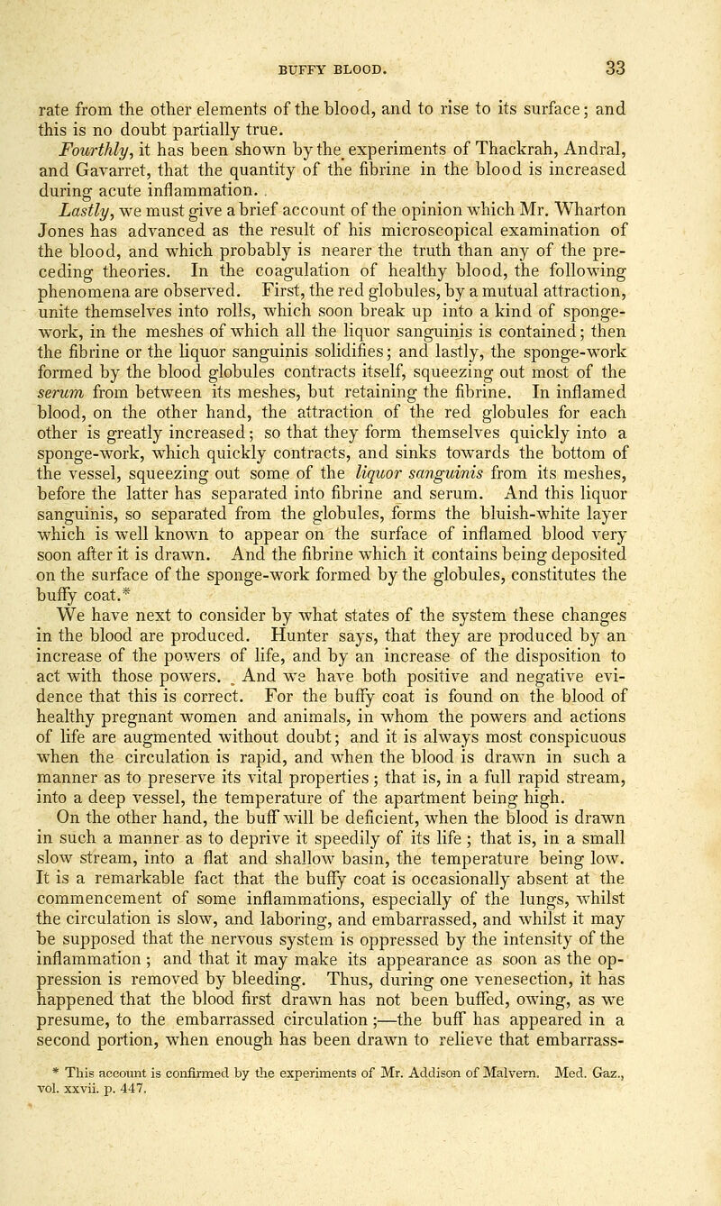 rate from the other elements of the blood, and to rise to its surface; and this is no doubt partially true. Fourthly, it has been shown by the^ experiments of Thackrah, Andral, and Gavarret, that the quantity of the fibrine in the blood is increased during acute inflammation. . Lastly, we must give a brief account of the opinion which Mr. Wharton Jones has advanced as the result of his microscopical examination of the blood, and which probably is nearer the truth than any of the pre- ceding theories. In the coagulation of healthy blood, the following phenomena are observed. First, the red globules, by a mutual attraction, unite themselves into rolls, which soon break up into a kind of sponge- work, in the meshes of which all the liquor sanguinis is contained; then the fibrine or the liquor sanguinis solidifies; and lastly, the sponge-work formed by the blood globules contracts itself, squeezing out most of the serum from between its meshes, but retaining the fibrine. In inflamed blood, on the other hand, the attraction of the red globules for each other is greatly increased; so that they form themselves quickly into a sponge-work, which quickly contracts, and sinks towards the bottom of the vessel, squeezing out some of the liquor sanguinis from its meshes, before the latter has separated into fibrine and serum. And this liquor sanguinis, so separated from the globules, forms the bluish-white layer which is well known to appear on the surface of inflamed blood very soon after it is drawn. And the fibrine which it contains being deposited on the surface of the sponge-work formed by the globules, constitutes the buffy coat.* We have next to consider by what states of the system these changes in the blood are produced. Hunter says, that they are produced by an increase of the powers of life, and by an increase of the disposition to act with those powers. ^ And we have both positive and negative evi- dence that this is correct. For the buflfy coat is found on the blood of healthy pregnant women and animals, in whom the powers and actions of life are augmented without doubt; and it is always most conspicuous when the circulation is rapid, and when the blood is drawn in such a manner as to preserve its vital properties; that is, in a full rapid stream, into a deep vessel, the temperature of the apartment being high. On the other hand, the buffwull be deficient, when the blood is drawn in such a manner as to deprive it speedily of its life; that is, in a small slow stream, into a flat and shallow basin, the temperature being low. It is a remarkable fact that the bufFy coat is occasionally absent at the commencement of some inflammations, especially of the lungs, whilst the circulation is slow, and laboring, and embarrassed, and whilst it may be supposed that the nervous system is oppressed by the intensity of the inflammation; and that it may make its appearance as soon as the op- pression is removed by bleeding. Thus, during one venesection, it has happened that the blood first drawn has not been buflfed, owing, as we presume, to the embarrassed circulation;—the buff has appeared in a second portion, when enough has been drawn to relieve that embarrass- * This account is confirmed by the experiments of Mr. Addison of Malvern. Med. Gaz., Tol. xxvii. p. 447,
